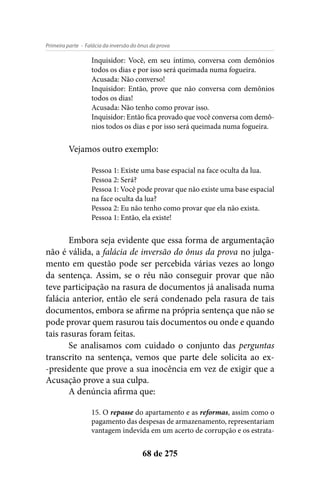 - Falácia da inversão do ônus da provaPrimeira parte
68 de 275
Inquisidor: Você, em seu íntimo, conversa com demônios
todos os dias e por isso será queimada numa fogueira.
Acusada: Não converso!
Inquisidor: Então, prove que não conversa com demônios
todos os dias!
Acusada: Não tenho como provar isso.
Inquisidor: Então fica provado que você conversa com demô-
nios todos os dias e por isso será queimada numa fogueira.
Vejamos outro exemplo:
Pessoa 1: Existe uma base espacial na face oculta da lua.
Pessoa 2: Será?
Pessoa 1: Você pode provar que não existe uma base espacial
na face oculta da lua?
Pessoa 2: Eu não tenho como provar que ela não exista.
Pessoa 1: Então, ela existe!
Embora seja evidente que essa forma de argumentação
não é válida, a falácia de inversão do ônus da prova no julga-
mento em questão pode ser percebida várias vezes ao longo
da sentença. Assim, se o réu não conseguir provar que não
teve participação na rasura de documentos já analisada numa
falácia anterior, então ele será condenado pela rasura de tais
documentos, embora se afirme na própria sentença que não se
pode provar quem rasurou tais documentos ou onde e quando
tais rasuras foram feitas.
Se analisamos com cuidado o conjunto das perguntas
transcrito na sentença, vemos que parte dele solicita ao ex-
-presidente que prove a sua inocência em vez de exigir que a
Acusação prove a sua culpa.
A denúncia afirma que:
15. O repasse do apartamento e as reformas, assim como o
pagamento das despesas de armazenamento, representariam
vantagem indevida em um acerto de corrupção e os estrata-
 