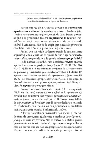 - Falácia da inversão do ônus da provaPrimeira parte
69 de 275
gemas subreptícios utilizados para esse repasse e pagamento
constituiriam crime de lavagem de dinheiro.
Porém, em vez de a Acusação provar que o repasse do
apartamento efetivamente aconteceu, lançou mão dessa falá-
cia de inversão do ônus da prova, exigindo que a Defesa provas-
se que o ex-presidente não era proprietário do referido imó-
vel. Se a acusação deve provar que a ocorrência do repasse do
imóvel é verdadeira, não pode exigir que o acusado prove que
ela é falsa. Pois o ônus da prova cabe a quem afirma.
Assim, que conteúdo podemos extrair da sentença para
seguinte questão: quais são as provas de que o apartamento foi
repassado ao ex-presidente e de que ele seja o seu proprietário?
Pode parecer estranho, mas a palavra repasse aparece
apenas 8 vezes ao longo da sentença (itens 15, 19, 37, 274, 576,
713, 915). Estas 8 se incluem num conjunto de 17 ocorrências
de palavras principiadas pelo morfema “repas-”. E destas 17,
apenas 4 se associam ao tema do apartamento (nos itens 15,
19, 32) descrevendo a própria denúncia. Assim, a sentença, de
fato, não tratou de comprovar que o apartamento 164-A, tri-
plex, foi repassado ao ex-presidente.
Como vimos anteriormente – seção 1.1 –, a expressão
“já foi me dito que”, sustentada com a falácia do apelo à crença
comum, não comprova esse repasse, nem a falácia de circulari-
dade na prova com a matéria do jornal O Globo, nem a falácia
do argumentum ad hominem que dá por verdadeiro o relato do
réu colaborador ou a mesma matéria jornalística, nem a falácia
non sequitur com respeito à reformas do imóvel.
A leitura da sentença nos mostra não apenas a inversão
do ônus da prova, mas igualmente a mudança do próprio ob-
jeto que deveria ser provado. Não se tratava de a Defesa provar
que o apartamento não havia sido repassado ao ex-presidente,
mas de provar que ele não era proprietário do apartamento.
Mas com um detalhe adicional: deveria provar que não era
 