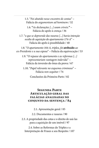 
1.5. “Foi abatido nesse encontro de contas” –
Falácia do argumentum ad hominem / 32
1.6. “As declarações [...] soam criveis.” –
Falácia do apelo à crença / 36
1.7. “o que se depreende das rasuras [...] havia intenção
oculta de aquisição do apartamento 174-A” –
Falácia do apelo à possibilidade / 40
1.8. “O apartamento 164-A, triplex, foi atribuído ao
ex-Presidente e a sua esposa” – Falácia da equivocação / 53
1.9. “O repasse do apartamento e as reformas [...]
representariam vantagem indevida” –
Falácia da inversão do ônus da prova / 67
1.10. “Papel relevante no esquema criminoso” –
Falácia non sequitur / 74
Conclusões da Primeira Parte / 82
Segunda Parte
Articulação geral das
falácias analisadas no
conjunto da sentença / 84
2.1. Apresentação geral / 85
2.2. Documentos e rasuras / 90
2.3. A propriedade das cotas e o direito de usá-las
para a aquisição de um imóvel / 97
2.4. Sobre as Reformas do Triplex e a
Interpretação de Frases a seu Respeito / 107
 
