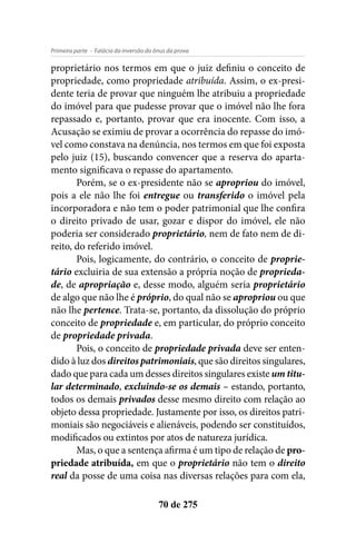 - Falácia da inversão do ônus da provaPrimeira parte
70 de 275
proprietário nos termos em que o juiz definiu o conceito de
propriedade, como propriedade atribuída. Assim, o ex-presi-
dente teria de provar que ninguém lhe atribuiu a propriedade
do imóvel para que pudesse provar que o imóvel não lhe fora
repassado e, portanto, provar que era inocente. Com isso, a
Acusação se eximiu de provar a ocorrência do repasse do imó-
vel como constava na denúncia, nos termos em que foi exposta
pelo juiz (15), buscando convencer que a reserva do aparta-
mento significava o repasse do apartamento.
Porém, se o ex-presidente não se apropriou do imóvel,
pois a ele não lhe foi entregue ou transferido o imóvel pela
incorporadora e não tem o poder patrimonial que lhe confira
o direito privado de usar, gozar e dispor do imóvel, ele não
poderia ser considerado proprietário, nem de fato nem de di-
reito, do referido imóvel.
Pois, logicamente, do contrário, o conceito de proprie-
tário excluiria de sua extensão a própria noção de proprieda-
de, de apropriação e, desse modo, alguém seria proprietário
de algo que não lhe é próprio, do qual não se apropriou ou que
não lhe pertence. Trata-se, portanto, da dissolução do próprio
conceito de propriedade e, em particular, do próprio conceito
de propriedade privada.
Pois, o conceito de propriedade privada deve ser enten-
dido à luz dos direitos patrimoniais, que são direitos singulares,
dado que para cada um desses direitos singulares existe um titu-
lar determinado, excluindo-se os demais – estando, portanto,
todos os demais privados desse mesmo direito com relação ao
objeto dessa propriedade. Justamente por isso, os direitos patri-
moniais são negociáveis e alienáveis, podendo ser constituídos,
modificados ou extintos por atos de natureza jurídica.
Mas, o que a sentença afirma é um tipo de relação de pro-
priedade atribuída, em que o proprietário não tem o direito
real da posse de uma coisa nas diversas relações para com ela,
 