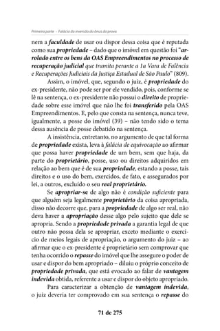 - Falácia da inversão do ônus da provaPrimeira parte
71 de 275
nem a faculdade de usar ou dispor dessa coisa que é reputada
como sua propriedade – dado que o imóvel em questão foi “ar-
rolado entre os bens da OAS Empreendimentos no processo de
recuperação judicial que tramita perante a 1a Vara de Falência
e Recuperações Judiciais da Justiça Estadual de São Paulo” (809).
Assim, o imóvel, que, segundo o juiz, é propriedade do
ex-presidente, não pode ser por ele vendido, pois, conforme se
lê na sentença, o ex-presidente não possui o direito de proprie-
dade sobre esse imóvel que não lhe foi transferido pela OAS
Empreendimentos. E, pelo que consta na sentença, nunca teve,
igualmente, a posse do imóvel (39) – não tendo sido o tema
dessa ausência de posse debatido na sentença.
A insistência, entretanto, no argumento de que tal forma
de propriedade exista, leva à falácia de equivocação ao afirmar
que possa haver propriedade de um bem, sem que haja, da
parte do proprietário, posse, uso ou direitos adquiridos em
relação ao bem que é de sua propriedade, estando a posse, tais
direitos e o uso do bem, exercidos, de fato, e assegurados por
lei, a outros, excluído o seu real proprietário.
Se apropriar-se de algo não é condição suficiente para
que alguém seja legalmente proprietário da coisa apropriada,
disso não decorre que, para a propriedade de algo ser real, não
deva haver a apropriação desse algo pelo sujeito que dele se
apropria. Sendo a propriedade privada a garantia legal de que
outro não possa dela se apropriar, exceto mediante o exercí-
cio de meios legais de apropriação, o argumento do juiz – ao
afirmar que o ex-presidente é proprietário sem comprovar que
tenha ocorrido o repasse do imóvel que lhe assegure o poder de
usar e dispor do bem apropriado – diluiu o próprio conceito de
propriedade privada, que está evocado ao falar de vantagem
indevida obtida, referente a usar e dispor do objeto apropriado.
Para caracterizar a obtenção de vantagem indevida,
o juiz deveria ter comprovado em sua sentença o repasse do
 