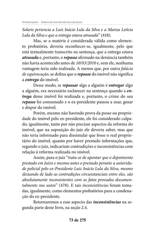- Falácia da inversão do ônus da provaPrimeira parte
73 de 275
Solaris pertencia a Luiz Inácio Lula da Silva e a Marisa Letícia
Lula da Silva e que a entrega estava atrasada” (418).
Mas, se a matéria é considerada válida como elemen-
to probatório, deveria reconhecer-se, igualmente, pelo que
está textualmente transcrito na sentença, que a entrega estava
atrasada e, portanto, o repasse afirmado na denúncia também
não havia acontecido antes de 10/03/2010 e, sem ele, nenhuma
vantagem teria sido realizada. A menos que, por outra falácia
de equivocação, se defina que o repasse do imóvel não significa
a entrega do imóvel.
Desse modo, se repassar algo a alguém é entregar algo
a alguém, era necessário esclarecer na sentença quando a en-
trega desse imóvel foi realizada e, portanto, o crime do seu
repasse foi consumado e o ex-presidente passou a usar, gozar
e dispor do imóvel.
Porém, mesmo não havendo prova da posse ou proprie-
dade do imóvel pelo ex-presidente, ele foi considerado culpa-
do, igualmente, tanto por não precisar aspectos da reforma do
imóvel, que na suposição do juiz ele deveria saber, mas que
não teria informado para dissimular que fosse o real proprie-
tário do imóvel, quanto por haver prestado informações que,
segundo o juiz, indicariam contradições e inconsistências com
relação à reforma realizada no imóvel.
Assim, para o juiz “trata-se de apontar que o depoimento
prestado em Juízo e mesmo antes o prestado perante a autorida-
de policial pelo ex-Presidente Luiz Inácio Lula da Silva, mesmo
deixando de lado as contradições circunstanciais entre eles, são
absolutamente inconsistentes com os fatos provados documen-
talmente nos autos” (478). E tais inconsistências foram toma-
das, igualmente, como elementos probatórios para a condena-
ção do ex-presidente.
Retornaremos a esse aspecto das inconsistências na se-
gunda parte deste livro, na seção 2.4.
 