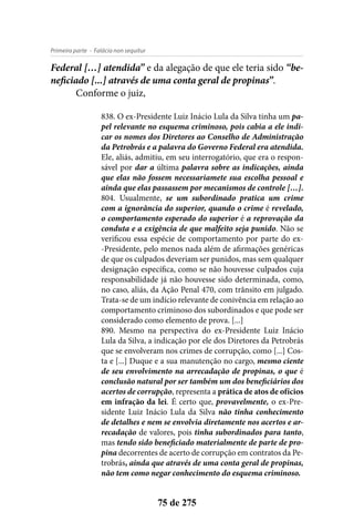- Falácia non sequiturPrimeira parte
75 de 275
Federal […] atendida” e da alegação de que ele teria sido “be-
neficiado [...] através de uma conta geral de propinas”.
Conforme o juiz,
838. O ex-Presidente Luiz Inácio Lula da Silva tinha um pa-
pel relevante no esquema criminoso, pois cabia a ele indi-
car os nomes dos Diretores ao Conselho de Administração
da Petrobrás e a palavra do Governo Federal era atendida.
Ele, aliás, admitiu, em seu interrogatório, que era o respon-
sável por dar a última palavra sobre as indicações, ainda
que elas não fossem necessariamete sua escolha pessoal e
ainda que elas passassem por mecanismos de controle […].
804. Usualmente, se um subordinado pratica um crime
com a ignorância do superior, quando o crime é revelado,
o comportamento esperado do superior é a reprovação da
conduta e a exigência de que malfeito seja punido. Não se
verificou essa espécie de comportamento por parte do ex-
-Presidente, pelo menos nada além de afirmações genéricas
de que os culpados deveriam ser punidos, mas sem qualquer
designação específica, como se não houvesse culpados cuja
responsabilidade já não houvesse sido determinada, como,
no caso, aliás, da Ação Penal 470, com trânsito em julgado.
Trata-se de um indício relevante de conivência em relação ao
comportamento criminoso dos subordinados e que pode ser
considerado como elemento de prova. [...]
890. Mesmo na perspectiva do ex-Presidente Luiz Inácio
Lula da Silva, a indicação por ele dos Diretores da Petrobrás
que se envolveram nos crimes de corrupção, como [...] Cos-
ta e [...] Duque e a sua manutenção no cargo, mesmo ciente
de seu envolvimento na arrecadação de propinas, o que é
conclusão natural por ser também um dos beneficiários dos
acertos de corrupção, representa a prática de atos de ofícios
em infração da lei. É certo que, provavelmente, o ex-Pre-
sidente Luiz Inácio Lula da Silva não tinha conhecimento
de detalhes e nem se envolvia diretamente nos acertos e ar-
recadação de valores, pois tinha subordinados para tanto,
mas tendo sido beneficiado materialmente de parte de pro-
pina decorrentes de acerto de corrupção em contratos da Pe-
trobrás, ainda que através de uma conta geral de propinas,
não tem como negar conhecimento do esquema criminoso.
 
