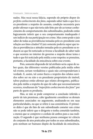 - Falácia non sequiturPrimeira parte
78 de 275
nados. Mas recai nessa falácia, supondo ele próprio dispor do
perfeito conhecimento dos fatos, supondo saber tudo o que fez o
ex-presidente a respeito do assunto, condição necessária para
poder afirmar o que não teria sido feito por ele ao tomar conhe-
cimento do comportamento dos subordinados, podendo então
logicamente inferir que o seu comportamento inadequado é
um indício de sua participação no crime. Mas como pode o juiz
saber de todas as providências tomadas pelo ex-presidente com
relação aos fatos citados? O juiz somente poderia supor que to-
das as providências e atitudes tomadas pelo ex-presidente se re-
duzem ao que foi noticiado se tivesse a faculdade de saber tudo
o que ocorreu no interior do governo a respeito desse tema e
tudo o que foi noticiado pela mídia a esse respeito; se possuísse,
portanto, a faculdade da onisciência sobre esse evento.
Pois, somente dispondo de tal atributo seria capaz de sa-
ber quais, das diferentes versões publicadas pela mídia sobre
tal evento, seriam verdadeiras e quais não corresponderiam à
verdade. E, assim, tal como fizera a respeito dos relatos ouvi-
dos sobre ser ou não o ex-presidente proprietário do imóvel,
talvez pudesse então afirmar que relatos divergentes, publica-
dos pela mídia a respeito do que ele sabe que necessariamente
ocorreu, resultaram do “imperfeito conhecimento dos fatos” por
parte de quem os produziu.
Mas, se não se pode comprovar a conclusão inferida a
partir de tais premissas, cabe igualmente considerar os demais
elementos associados no argumento, analisando-os em suas
particularidades, no que se refere à sua consistência. O primei-
ro deles é que do fato de um subordinado cometer um crime
não se pode inferir que o dirigente o tenha cometido também,
a menos que se comprove o conluio de ambos para a sua reali-
zação. O segundo é que nenhuma pessoa consegue ter ciência
do conjunto de atos praticados por todos os seus subordinados,
pois nenhum ser humano dispõe da faculdade da onisciência.
 