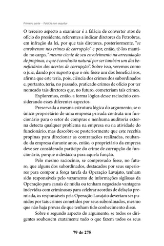 - Falácia non sequiturPrimeira parte
79 de 275
O terceiro aspecto a examinar é a falácia de converter atos de
ofício do presidente, referentes a indicar diretores da Petrobras,
em infração da lei, por que tais diretores, posteriormente, “se
envolveram nos crimes de corrupção” e por, então, tê-los manti-
do no cargo, “mesmo ciente de seu envolvimento na arrecadação
de propinas, o que é conclusão natural por ser também um dos be-
neficiários dos acertos de corrupção”. Sobre isso, veremos como
o juiz, dando por suposto que o réu fosse um dos beneficiários,
afirma que este teria, pois, ciência dos crimes dos subordinados
e, portanto, teria, no passado, praticado crimes de ofício por ter
nomeado tais diretores que, no futuro, cometeriam tais crimes.
Exploremos, então, a forma lógica desse raciocínio con-
siderando esses diferentes aspectos.
Preservada a mesma estrutura lógica do argumento, se o
único proprietário de uma empresa privada contrata um fun-
cionário para o setor de compras e nenhuma auditoria exter-
na detecta qualquer problema na empresa ou na atividade do
funcionário, mas descobre-se posteriormente que este recebia
propinas para direcionar as contratações realizadas, rouban-
do da empresa durante anos, então, o proprietário da empresa
deve ser considerado partícipe do crime de corrupção do fun-
cionário, porque o destacou para aquela função.
Pelo mesmo raciocínio, se comprovado fosse, no futu-
ro, que alguns dos subordinados, destacados por seus superio-
res para compor a força tarefa da Operação Lavajato, tenham
sido responsáveis pelo vazamento de informações sigilosas da
Operação para canais de mídia ou tenham negociado vantagens
indevidas com criminosos para celebrar acordos de delação pre-
miada, os responsáveis pela Operação Lavajato deveriam ser pu-
nidos por tais crimes cometidos por seus subordinados, mesmo
que não haja provas de que tenham tido conhecimento disso.
Sobre o segundo aspecto do argumento, se todos os diri-
gentes soubessem exatamente tudo o que fazem todos os seus
 