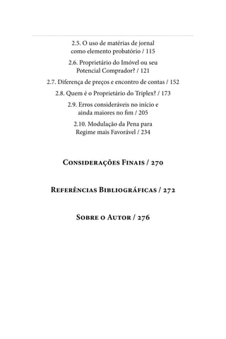 
2.5. O uso de matérias de jornal
como elemento probatório / 115
2.6. Proprietário do Imóvel ou seu
Potencial Comprador? / 121
2.7. Diferença de preços e encontro de contas / 152
2.8. Quem é o Proprietário do Triplex? / 173
2.9. Erros consideráveis no início e
ainda maiores no fim / 205
2.10. Modulação da Pena para
Regime mais Favorável / 234
Considerações Finais / 270
Referências Bibliográficas / 272
Sobre o Autor / 276
 