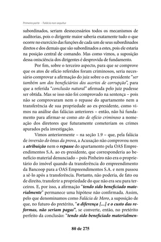 - Falácia non sequiturPrimeira parte
80 de 275
subordinados, seriam desnecessários todos os mecanismos de
auditorias, pois o dirigente maior saberia exatamente tudo o que
ocorre no exercício das funções de cada um de seus subordinados
diretos e dos demais que são subordinados a estes, pois ele estaria
na posição central de comando. Mas como vimos, a suposição
dessa onisciência dos dirigentes é desprovida de fundamento.
Por fim, sobre o terceiro aspecto, para que se comprove
que os atos de ofício referidos foram criminosos, seria neces-
sário comprovar a afirmação do juiz sobre o ex-presidente “ser
também um dos beneficiários dos acertos de corrupção”, para
que a referida “conclusão natural” afirmada pelo juiz pudesse
ser obtida. Mas se isso não foi comprovado na sentença – pois
não se comprovaram nem o repasse do apartamento nem a
transferência de sua propriedade ao ex-presidente, como vi-
mos na análise das falácias anteriores – então, não há funda-
mento para afirmar-se como ato de ofício criminoso a nome-
ação dos diretores que futuramente cometeriam os crimes
apurados pela investigação.
Vimos anteriormente – na seção 1.9 – que, pela falácia
de inversão do ônus da prova, a Acusação não comprovou nem
a atribuição nem o repasse do apartamento pela OAS Empre-
endimentos S.A. ao ex-presidente, que corresponderia ao be-
nefício material denunciado – pois Pinheiro não era o proprie-
tário do imóvel quando da transferência do empreendimento
da Bancoop para a OAS Empreendimentos S.A. e nem passou
a sê-lo após a transferência. Portanto, não poderia, de fato ou
de direito, transferir a propriedade do que não era seu para ter-
ceiros. E, por isso, a afirmação “tendo sido beneficiado mate-
rialmente” permanece uma hipótese não confirmada. Assim,
pelo que denominamos como Falácia de Moro, a suposição de
que, no futuro do pretérito, “a diferença [...] e o custo das re-
formas, não seriam pagas”, se converte, então, no pretérito
perfeito da conclusão: “tendo sido beneficiado materialmen-
 
