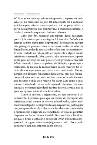 - Falácia non sequiturPrimeira parte
81 de 275
te”. Mas, se na sentença não se comprovou o repasse do imó-
vel, e se, no raciocínio do juiz, tal antecedente era a condição
suficiente para afirmar a consequência, não se pode inferir, a
partir dessa premissa não comprovada, a conclusão extraída: o
conhecimento do esquema criminoso pelo réu.
Cabe, por fim, salientar um aspecto dessa passagem,
pois o juiz afirma que a vantagem foi recebida, “ainda que
através de uma conta geral de propinas”. Ele necessita agregar
essa passagem porque, como os recursos usados na reforma
foram lícitos, tinha de associar o benefício que necessariamen-
te seria recebido no futuro pelo ex-presidente a algum evento
criminoso no passado. Mas como tal abatimento nessa suposta
conta geral de propinas não pode ser comprovado senão pela
falácia do apelo à crença na palavra de Pinheiro – posto que a
solicitação da Defesa de rastreamento desses recursos foi in-
deferida – o argumento geral carece de consistência. Mesmo
porque se o dinheiro foi abatido dessa conta, mas não foi usa-
do na reforma, seria necessário saber quem se beneficiou com
esse recurso e onde esse recurso foi parar. Mas como o juiz,
mesmo tratando de crimes de lavagem de dinheiro, não acei-
tou que a movimentação desse recurso fosse rastreada, não se
pode comprovar quem dele se beneficiou.
Como se percebe, o argumento, em seu conjunto, é in-
consistente. É preciso, pois, que os crimes de corrupção dos
dirigentes, tanto quanto os de seus subordinados, sejam real-
mente investigados e comprovados em julgamentos justos, para
que, comprovada a culpa, eles sejam devidamente condenados
e punidos com o rigor da lei, respeitando-se todas as garantias
dispostas no Pacto Internacional de Direitos Civis e Políticos,
do qual o Brasil é signatário no seio da ONU. Pois sem a com-
provação de algum crime num julgamento justo, não se pode
condenar o réu, não importa quem ele seja.
 