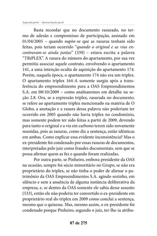- Apresentação geralSegunda parte
87 de 275
Basta recordar que no documento rasurado, no ter-
mo de adesão e compromisso de participação, assinado em
01/04/2005 – quando supõe-se que as rasuras tenham sido
feitas, pois teriam ocorrido “quando o original e as vias en-
contravam-se ainda juntas” (339) – estava escrita a palavra
“TRiPLEX”. A rasura do número do apartamento, por sua vez
permitiu associar aquele contrato, envolvendo o apartamento
141, a uma intenção oculta de aquisição do apartamento 174.
Porém, naquela época, o apartamento 174 não era um triplex.
O apartamento triplex 164-A somente surgiu após a trans-
ferência do empreendimento para a OAS Empreendimentos
S.A. em 08/10/2009 – como analisaremos em detalhe na se-
ção 2.8. Ora, se a expressão triplex, rasurada no documento,
se refere ao apartamento triplex mencionado na matéria de O
Globo, a anotação e a rasura dessa palavra não poderiam ter
ocorrido em 2005 quando não havia triplex no condomínio,
mas somente podem ter sido feitas a partir de 2009, devendo
para tanto o original e a via em carbono terem sido novamente
reunidas, pois as rasuras, como diz a sentença, estão idênticas
em ambas. Como explicar essa evidente inconsistência? Mas o
ex-presidente foi condenado por essas rasuras de documentos,
interpretadas pelo juiz como fraudes documentais, sem que se
possa afirmar quem as fez e quando foram realizadas.
Por outra parte, se Pinheiro, embora presidente da OAS
na ocasião, sempre foi sócio minoritário no Grupo, se não era
proprietário do triplex, se não tinha o poder de alienar o pa-
trimônio da OAS Empreendimentos S.A. agindo sozinho, em
silêncio e sem a anuência de alguma instância deliberativa da
empresa, e, se dentro da OAS somente ele sabia desse assunto
(533), então ele não poderia ter convertido o ex-presidente em
proprietário real do triplex em 2009 como conclui a sentença,
mesmo que o quisesse. Mas, mesmo assim, o ex-presidente foi
condenado porque Pinheiro, segundo o juiz, ter-lhe-ia atribu-
 