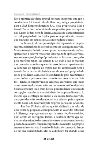 - Apresentação geralSegunda parte
88 de 275
ído a propriedade desse imóvel no exato momento em que o
condomínio foi transferido da Bancoop, antiga proprietária,
para a OAS Empreendimentos S.A., nova proprietária. Mas a
transferência do condomínio da cooperativa para a empresa
não é, nem de fato nem de direito, a realização da transferência
de real propriedade do triplex para o ex-presidente, mesmo
que Pinheiro, em seu íntimo, assim o pudesse querer.
A Acusação afirma que o triplex foi repassado ao ex-pre-
sidente, materializando o recebimento da vantagem indevida.
Mas a Acusação desistiu de comprovar esse repasse do imóvel,
aparecendo a palavra repasse na sentença toda apenas 8 vezes,
sendo 4 na exposição da própria denúncia. Palavras começadas
pelo morfema repas- são apenas 17 ao todo e são as mesmas
4 ocorrências as únicas que estão associadas ao apartamento.
A denúncia do repasse do triplex não foi comprovada nem a
transferência de sua titularidade ou de sua real propriedade
ao ex-presidente. Mas, este foi condenando pelo recebimento
desse imóvel e pela cobertura das reformas com recursos ilíci-
tos – tendo-se comprovado na sentença, entretanto, que todos
os recursos usados nessa reforma ou mesmo no Condomínio
Solaris como um todo eram lícitos, pois não havia dinheiro de
corrupção lançado na contabilidade do empreendimento. E,
mesmo que a entrega do imóvel a ele nunca tenha ocorrido,
o ex-presidente foi condenado por tais crimes, pois o aparta-
mento havia sido reservado pela empresa para a sua aquisição.
Por fim, Pinheiro afirma que foi debitado um valor de
uma conta de propinas, correspondente ao valor das reformas
e à diferença de preços entre o apartamento simples e o triplex,
num acerto de corrupção. Porém, a sentença afirma que ne-
nhum valor oriundo de corrupção entrou no empreendimento,
pois todos os custos foram incorporados aos custos do próprio
empreendimento, não havendo dinheiro de corrupção lança-
do em sua contabilidade. Mas se o dinheiro foi abatido dessa
 