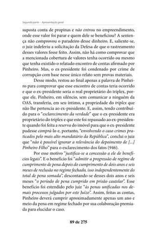 - Apresentação geralSegunda parte
89 de 275
suposta conta de propinas e não entrou no empreendimento,
onde esse valor foi parar e quem dele se beneficiou? A senten-
ça não comprovou o paradeiro desse dinheiro. E, saliente-se,
o juiz indeferiu a solicitação da Defesa de que o rastreamento
desses valores fosse feito. Assim, não há como comprovar que
a mencionada cobertura de valores tenha ocorrido ou mesmo
que tenha existido o relatado encontro de contas afirmado por
Pinheiro. Mas, o ex-presidente foi condenado por crime de
corrupção com base nesse único relato sem provas materiais.
Desse modo, restou ao final apenas a palavra de Pinhei-
ro para comprovar que esse encontro de contas teria ocorrido
e que o ex-presidente seria o real proprietário do triplex, por-
que ele, Pinheiro, em silêncio, sem comunicar a ninguém da
OAS, transferiu, em seu íntimo, a propriedade do triplex que
não lhe pertencia ao ex-presidente. E, assim, tendo contribuí-
do para o “esclarecimento da verdade” que o ex-presidente era
proprietário do triplex e que este foi repassado ao ex-presiden-
te quando foi feita a reserva do imóvel para que o ex-presidente
pudesse comprá-lo e, portanto, “envolvendo o caso crimes pra-
ticados pelo mais alto mandatário da República”, conclui o juiz
que “não é possível ignorar a relevância do depoimento de [...]
Pinheiro Filho” para o esclarecimento dos fatos (946).
Por esse motivo “justifica-se a concessão a ele de benefí-
cios legais”. E o benefício foi “admitir a progressão de regime de
cumprimento de pena depois do cumprimento de dois anos e seis
meses de reclusão no regime fechado, isso independentemente do
total de pena somada”, descontando-se desses dois anos e seis
meses “o período de pena cumprido em prisão cautelar”. Esse
benefício foi estendido pelo juiz “às penas unificadas nos de-
mais processos julgados por este Juízo”. Assim, feitas as contas,
Pinheiro deverá cumprir aproximadamente apenas um ano e
meio da pena em regime fechado por sua colaboração premia-
da para elucidar o caso.
 