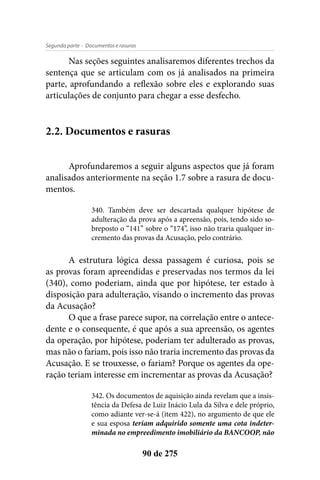 - Documentos e rasurasSegunda parte
90 de 275
Nas seções seguintes analisaremos diferentes trechos da
sentença que se articulam com os já analisados na primeira
parte, aprofundando a reflexão sobre eles e explorando suas
articulações de conjunto para chegar a esse desfecho.
2.2. Documentos e rasuras
Aprofundaremos a seguir alguns aspectos que já foram
analisados anteriormente na seção 1.7 sobre a rasura de docu-
mentos.
340. Também deve ser descartada qualquer hipótese de
adulteração da prova após a apreensão, pois, tendo sido so-
breposto o “141” sobre o “174”, isso não traria qualquer in-
cremento das provas da Acusação, pelo contrário.
A estrutura lógica dessa passagem é curiosa, pois se
as provas foram apreendidas e preservadas nos termos da lei
(340), como poderiam, ainda que por hipótese, ter estado à
disposição para adulteração, visando o incremento das provas
da Acusação?
O que a frase parece supor, na correlação entre o antece-
dente e o consequente, é que após a sua apreensão, os agentes
da operação, por hipótese, poderiam ter adulterado as provas,
mas não o fariam, pois isso não traria incremento das provas da
Acusação. E se trouxesse, o fariam? Porque os agentes da ope-
ração teriam interesse em incrementar as provas da Acusação?
342. Os documentos de aquisição ainda revelam que a insis-
tência da Defesa de Luiz Inácio Lula da Silva e dele próprio,
como adiante ver-se-á (item 422), no argumento de que ele
e sua esposa teriam adquirido somente uma cota indeter-
minada no empreedimento imobiliário da BANCOOP, não
 