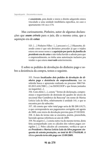 - Documentos e rasurasSegunda parte
91 de 275
é consistente, pois desde o início o direito adquirido estava
vinculado a uma unidade imobiliária específica, no caso o
apartamento 141 ou o 174.
Mas curiosamente, Pinheiro, autor de algumas declara-
ções que soam críveis para o juiz, diz a mesma coisa, que a
aquisição era de cotas:
525. […] Pinheiro Filho:- [...] procurei o [...] Okamotto, di-
zendo como é que nós devíamos proceder já que o triplex
estava em nosso nome e a aquisição por parte da família do
presidente era de cotas e não tinha havido a adesão para que
o empreendimento, eu tinha uma autorização inclusive pra
vender o que estava reservado anteriormente.
E sobre os pedidos de devolução do dinheiro pago e so-
bre a desistência da compra, temos o seguinte.
355. Foram localizados dois pedidos de devolução do di-
nheiro pago e desistência do empreendimento, isso na
referida busca e apreensão realizada no processo 5061744-
83.2015.4.04.7000 [...] na BANCOOP e que foram juntados
no inquérito[...].
356. Com efeito [...], consta “Termo de declaração, compro-
misso e requerimento de demissão do quadro de sócios da
seccional Mar Cantábrico da Bancoop” em nome de Marisa
Letícia Lula da Silva, relativamente à unidade 141, e que se
encontra por ela subscrito.
357. Ali consta que valor total pago seria de R$ 209.119,73,
o que corresponderia aos pagamentos corrigidos até agosto
de 2009, com início de devolução prevista para 27/10/2010.
358. A data do termo não se encontra, porém, preenchida,
havendo apenas referência ao ano de 2009.
359. No arquivo [...] consta outra via do mesmo termo, desta
feita acompanhado com os cálculos dos valores pagos cor-
rigidos [...]. Pelos cálculos ali constantes, verifica-se que o
ex-Presidente e Marisa Letícia Lula da Silva pagaram cin-
quenta de setenta prestações, no total de R$ 179.650,80. A
última parcela teria sido paga em 15/09/2009.
 