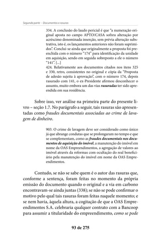 - Documentos e rasurasSegunda parte
93 de 275
334. A conclusão do laudo pericial é que “a numeração ori-
ginal aposta no campo APTO/CASA sofreu alteração por
acréscimo denominada inserção, sem prévia alteração subs-
trativa, isto é, os lançamentos anteriores não foram suprimi-
dos”. Conclui-se ainda que originalmente a proposta foi pre-
enchida com o número “174” para identificação da unidade
em aquisição, sendo em seguida sobreposto a ele o número
“141”. [...]
424. Relativamente aos documentos citados nos itens 325
e 330, retro, consistentes no original e cópia da “Proposta
de adesão sujeita à aprovação”, com o número 174, depois
rasurado com 141, o ex-Presidente afirmou desconhecer o
assunto, muito embora um das vias rasuradas ter sido apre-
endida em sua residência.
Sobre isso, ver análise na primeira parte do presente li-
vro – seção 1.7. No parágrafo a seguir, tais rasuras são apresen-
tadas como fraudes documentais associadas ao crime de lava-
gem de dinheiro.
903. O crime de lavagem deve ser considerado como único
já que abrange condutas que se prolongaram no tempo e que
se complementam, como as fraudes documentais nos docu-
mentos de aquisição do imóvel, a manutenção do imóvel em
nome da OAS Empreendimentos, a agregação de valores ao
imóvel através da reformas com ocultação do real benefici-
ário pela manutenção do imóvel em nome da OAS Empre-
endimentos.
Contudo, se não se sabe quem é o autor das rasuras que,
conforme a sentença, foram feitas no momento da própria
emissão do documento quando o original e a via em carbono
encontravam-se ainda juntas (338); se não se pode confirmar o
motivo pelo qual tais rasuras foram feitas naquele momento; e
se nem havia, àquela altura, a cogitação de que a OAS Empre-
endimentos S.A. celebraria qualquer contrato com a Bancoop
para assumir a titularidade do empreendimento, como se pode
 