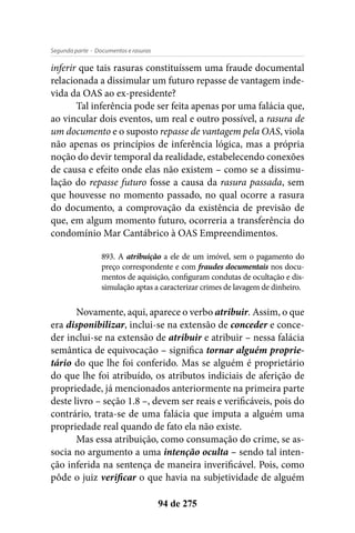 - Documentos e rasurasSegunda parte
94 de 275
inferir que tais rasuras constituíssem uma fraude documental
relacionada a dissimular um futuro repasse de vantagem inde-
vida da OAS ao ex-presidente?
Tal inferência pode ser feita apenas por uma falácia que,
ao vincular dois eventos, um real e outro possível, a rasura de
um documento e o suposto repasse de vantagem pela OAS, viola
não apenas os princípios de inferência lógica, mas a própria
noção do devir temporal da realidade, estabelecendo conexões
de causa e efeito onde elas não existem – como se a dissimu-
lação do repasse futuro fosse a causa da rasura passada, sem
que houvesse no momento passado, no qual ocorre a rasura
do documento, a comprovação da existência de previsão de
que, em algum momento futuro, ocorreria a transferência do
condomínio Mar Cantábrico à OAS Empreendimentos.
893. A atribuição a ele de um imóvel, sem o pagamento do
preço correspondente e com fraudes documentais nos docu-
mentos de aquisição, configuram condutas de ocultação e dis-
simulação aptas a caracterizar crimes de lavagem de dinheiro.
Novamente, aqui, aparece o verbo atribuir. Assim, o que
era disponibilizar, inclui-se na extensão de conceder e conce-
der inclui-se na extensão de atribuir e atribuir – nessa falácia
semântica de equivocação – significa tornar alguém proprie-
tário do que lhe foi conferido. Mas se alguém é proprietário
do que lhe foi atribuído, os atributos indiciais de aferição de
propriedade, já mencionados anteriormente na primeira parte
deste livro – seção 1.8 –, devem ser reais e verificáveis, pois do
contrário, trata-se de uma falácia que imputa a alguém uma
propriedade real quando de fato ela não existe.
Mas essa atribuição, como consumação do crime, se as-
socia no argumento a uma intenção oculta – sendo tal inten-
ção inferida na sentença de maneira inverificável. Pois, como
pôde o juiz verificar o que havia na subjetividade de alguém
 