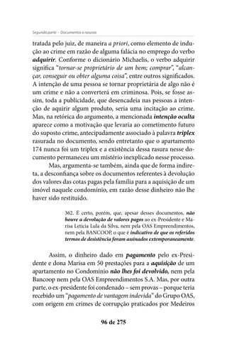 - Documentos e rasurasSegunda parte
96 de 275
tratada pelo juiz, de maneira a priori, como elemento de indu-
ção ao crime em razão de alguma falácia no emprego do verbo
adquirir. Conforme o dicionário Michaelis, o verbo adquirir
significa “tornar-se proprietário de um bem; comprar”, “alcan-
çar, conseguir ou obter alguma coisa”, entre outros significados.
A intenção de uma pessoa se tornar proprietária de algo não é
um crime e não a converterá em criminosa. Pois, se fosse as-
sim, toda a publicidade, que desencadeia nas pessoas a inten-
ção de aquirir algum produto, seria uma incitação ao crime.
Mas, na retórica do argumento, a mencionada intenção oculta
aparece como a motivação que levaria ao cometimento futuro
do suposto crime, antecipadamente associado à palavra triplex
rasurada no documento, sendo entretanto que o apartamento
174 nunca foi um triplex e a existência dessa rasura nesse do-
cumento permaneceu um mistério inexplicado nesse processo.
Mas, argumenta-se também, ainda que de forma indire-
ta, a desconfiança sobre os documentos referentes à devolução
dos valores das cotas pagas pela família para a aquisição de um
imóvel naquele condomínio, em razão desse dinheiro não lhe
haver sido restituído.
362. É certo, porém, que, apesar desses documentos, não
houve a devolução de valores pagos ao ex-Presidente e Ma-
risa Letícia Lula da Silva, nem pela OAS Empreendimentos,
nem pela BANCOOP, o que é indicativo de que os referidos
termos de desistência foram assinados extemporaneamente.
Assim, o dinheiro dado em pagamento pelo ex-Presi-
dente e dona Marisa em 50 prestações para a aquisição de um
apartamento no Condomínio não lhes foi devolvido, nem pela
Bancoop nem pela OAS Empreendimentos S.A. Mas, por outra
parte, o ex-presidente foi condenado – sem provas – porque teria
recebido um “pagamento de vantagem indevida” do Grupo OAS,
com origem em crimes de corrupção praticados por Medeiros
 