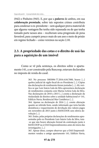 - A propriedade das cotas...Segunda parte
97 de 275
(942) e Pinheiro (943). E, por que a palavra de ambos, em sua
colaboração premiada, sobre tais supostos crimes contribuiu
para condenar o ex-presidente – sem qualquer prova material de
que alguma vantagem lhe tenha sido repassada ou de que tenha
tomado parte nesses atos – receberam uma progressão de pena
favorável, para cumprir pouco mais de um ano e meio de prisão
em regime fechado – como veremos na seção 2.10.
2.3. A propriedade das cotas e o direito de usá-las
para a aquisição de um imóvel
Como se vê pela sentença, os direitos sobre o aparta-
mento 141, a ser construído pela Bancoop, estavam declarados
no imposto de renda do casal.
363. No processo 5005896-77.2016.4.04.7000, houve [...]
quebra judicial de sigilo fiscal do ex-Presidente [...]. Cópias
das declarações de rendimento foram juntadas [...]. Ali, veri-
fica-se que Luiz Inácio Lula da Silva apresentava declaração
de rendimentos conjunta com Marisa Letícia Lula da Silva.
Nas declarações de 2010 a 2015 [...] consta a declaração da
titularidade de direitos sobre a unidade habitacional nº 141,
Edifício Navia, Residencial Mar Cantábrico [...].
364. Apenas na declaração de 2016 [...], consta alteração
quanto ao referido bem, sendo informado que teria havido
desistência e requerimento de devolução dos valores pagos
em novembro de 2015 junto à BANCOOP, sem efetiva de-
volução [...].
365. Então, pelas próprias declarações de rendimentos apre-
sentadas pelo ex-Presidente Luiz Inácio Lula da Silva, tem-
-se que não houve alteração formal da contratação junto à
BANCOOP ou à OAS Empreendimentos antes do início das
investigações. [...]
367. Apesar disso, cumpre observar que a OAS Empreendi-
mentos vendeu o antigo apartamento 141, Edifício Navia,
 