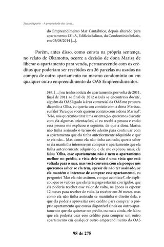 - A propriedade das cotas...Segunda parte
98 de 275
do Empreendimento Mar Cantábrico, depois alterado para
apartamento 131-A, Edifício Salinas, do Condomínio Solaris,
em 05/08/2014 [...].
Porém, antes disso, como consta na própria sentença,
no relato de Okamotto, ocorre a decisão de dona Marisa de
liberar o apartamento para venda, permanecendo com os cré-
ditos que poderiam ser recebidos em 36 parcelas ou usados na
compra de outro apartamento no mesmo condomínio ou em
qualquer outro empreendimento da OAS Empreendimentos.
584. […] eu tenho notícia do apartamento, por volta de 2011,
final de 2011 ao final de 2012 o Lula se encontrava doente,
alguém da OAS ligado à área comercial da OAS me procura
dizendo a Olha, eu queria um contato com a dona Marisaa,
eu falei ‘Para que vocês querem contato com a dona Marisa?’,
‘Não, nós queremos tirar uma orientação, queremos discutir
com ela algumas orientações’, aí eu recebi a pessoa e então
essa pessoa me explicou o seguinte, de que a dona Marisa
não tinha assinado o termo de adesão para continuar com
o apartamento que ela tinha anteriormente adquirido e que
se ela não... Mas, como ela não tinha assinado, queria saber
se ela mantinha interesse em comprar o apartamento que ela
tinha anteriormente adquirido, e ele me explicou mais, ele
falou ‘Olha, esse apartamento não é nem o apartamento
melhor no prédio, a vista dele não é uma vista que está
voltada para o mar, mas você conversa com ela porque nós
queremos saber se ela tem, apesar de não ter assinado, se
ela mantém o interesse de comprar esse apartamento’, eu
perguntei ‘Mas ela não assinou, e o que acontece?’, ele expli-
cou que os valores que ela teria pago estavam corrigidos, que
ela poderia receber esse valor de volta, na época ia esperar
12 meses para receber de volta, ia receber em 36 meses, mas
como ela não tinha assinado se mantinha o direito dela, e
que ela poderia aproveitar esse crédito para comprar o pró-
prio apartamento que estava disponível ainda ou outro apar-
tamento que ela quisesse no prédio, ou mais ainda, ele falou
que ela poderia usar esse crédito para comprar um outro
apartamento em qualquer outro empreendimento da OAS
 