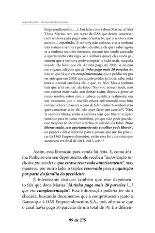 - A propriedade das cotas...Segunda parte
99 de 275
Empreendimentos, [...]. Fui falar com a dona Marisa, aí falei
‘Dona Marisa, tem um rapaz da OAS que deseja conversar
com senhora para pegar uma orientação, que a senhora não
assinou...’, repetindo, ‘A senhora não assinou, e se a senhora
não assinar a senhora perde o direito, e ele quer saber agora
se a senhora mantém interesse, mesmo não tendo assinado
o apartamento está vago, se a senhora quiser eles ainda ga-
rantem que a senhora pode comprar’ e tudo mais, naquela
ocasião ela falou que ela já tinha pago até 2006, se eu não
me engano, edepois que já tinha pago mais 20 parcelas de
não sei que lá que era complementação, que o prédio era pra
ser entregue em 2008, que aquele prédio já tinha, sabe, toda
hora o pessoal enrolava ela, e que, eu falei ‘Mas a senhora
tem que ir lá assinar’, ela falou ‘Não vou assinar nada, não
vou assinar mais nada, vou deixar assim, depois a gente vê
como resolve, estou com a cabeça quente’, e realmente, era
um momento que o marido estava enfrentando uma luta
contra o câncer, não era o caso de falar, então ‘A senhora não
quer conversar com ele, não quer fazer um acordo?’, ‘Não’,
‘A senhora libera, então a senhora tem que liberar o apar-
tamento para os caras venderem, porque não pode guardar
esse negócio se não tiver o termo de adesão’, ela falou ‘Pode
liberar então, se o apartamento não é melhor pode liberar’,
eu peguei e dei o informe para a pessoa que me foi procu-
rar da OAS Empreendimentos, então essa foi uma coisa que
aconteceu em final de 2011, 2012, certo?
Assim, essa liberação para venda foi feita. E, como afir-
ma Pinheiro em seu depoimento, ele recebeu “autorização in-
clusive pra vender o que estava reservado anteriormente”, mas
manteve, por outro lado, o triplex reservado para a aquisição
por parte da família do presidente.
É interessante destacar também que esse depoimen-
to fala que dona Marisa “já tinha pago mais 20 parcelas [...]
que era complementação”. Essa informação poderia ter sido
checada, buscando documentos que a comprovassem junto à
Bancoop e à OAS Empreendimentos S.A., pois afirma-se que
o casal havia pago 50 parcelas de um total de 70. E a diferen-
 