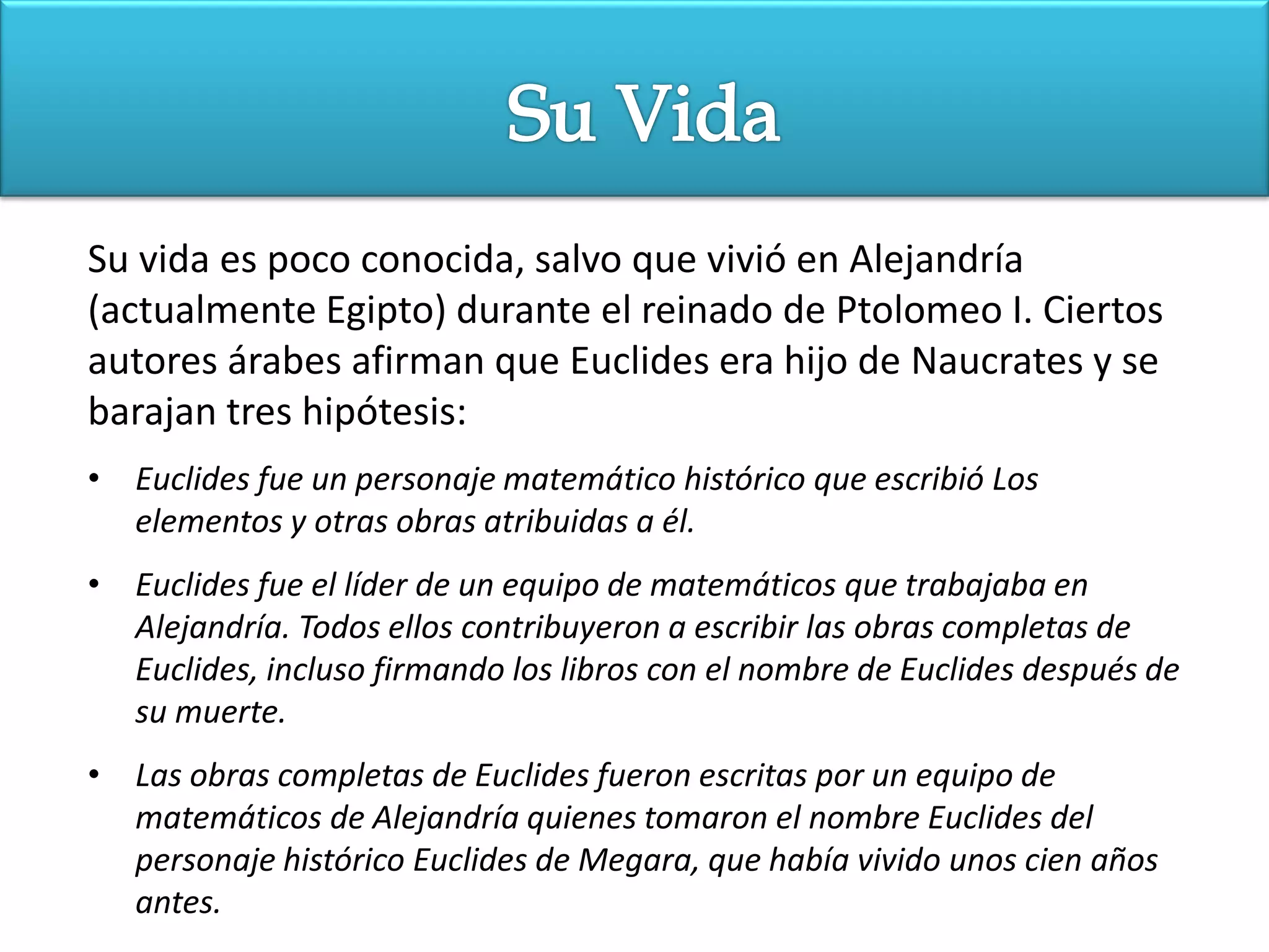Su vida es poco conocida, salvo que vivió en Alejandría
(actualmente Egipto) durante el reinado de Ptolomeo I. Ciertos
autores árabes afirman que Euclides era hijo de Naucrates y se
barajan tres hipótesis:
• Euclides fue un personaje matemático histórico que escribió Los
  elementos y otras obras atribuidas a él.
• Euclides fue el líder de un equipo de matemáticos que trabajaba en
  Alejandría. Todos ellos contribuyeron a escribir las obras completas de
  Euclides, incluso firmando los libros con el nombre de Euclides después de
  su muerte.
• Las obras completas de Euclides fueron escritas por un equipo de
  matemáticos de Alejandría quienes tomaron el nombre Euclides del
  personaje histórico Euclides de Megara, que había vivido unos cien años
  antes.
 