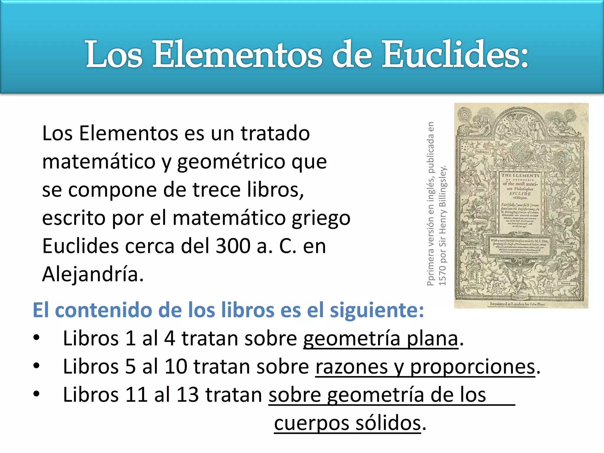 Pprimera versión en inglés, publicada en
Los Elementos es un tratado
matemático y geométrico que




                                        1570 por Sir Henry Billingsley.
se compone de trece libros,
escrito por el matemático griego
Euclides cerca del 300 a. C. en
Alejandría.
El contenido de los libros es el siguiente:
• Libros 1 al 4 tratan sobre geometría plana.
• Libros 5 al 10 tratan sobre razones y proporciones.
• Libros 11 al 13 tratan sobre geometría de los
                          cuerpos sólidos.
 