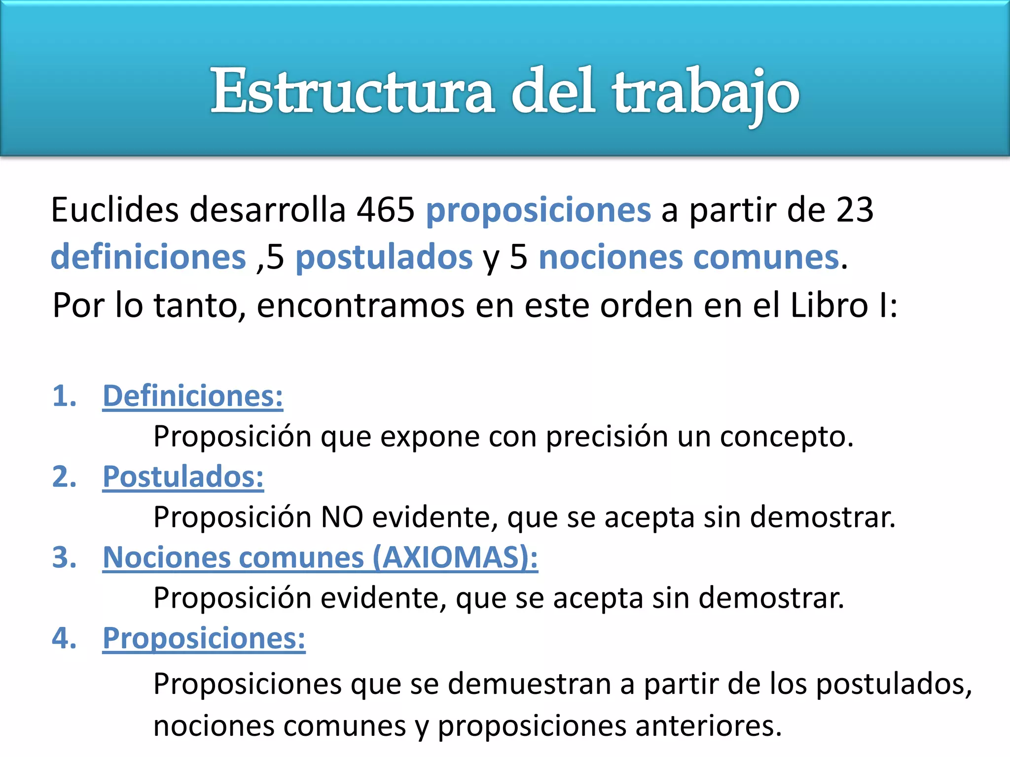 Euclides desarrolla 465 proposiciones a partir de 23
definiciones ,5 postulados y 5 nociones comunes.
Por lo tanto, encontramos en este orden en el Libro I:

1. Definiciones:
      Proposición que expone con precisión un concepto.
2. Postulados:
      Proposición NO evidente, que se acepta sin demostrar.
3. Nociones comunes (AXIOMAS):
      Proposición evidente, que se acepta sin demostrar.
4. Proposiciones:
      Proposiciones que se demuestran a partir de los postulados,
      nociones comunes y proposiciones anteriores.
 