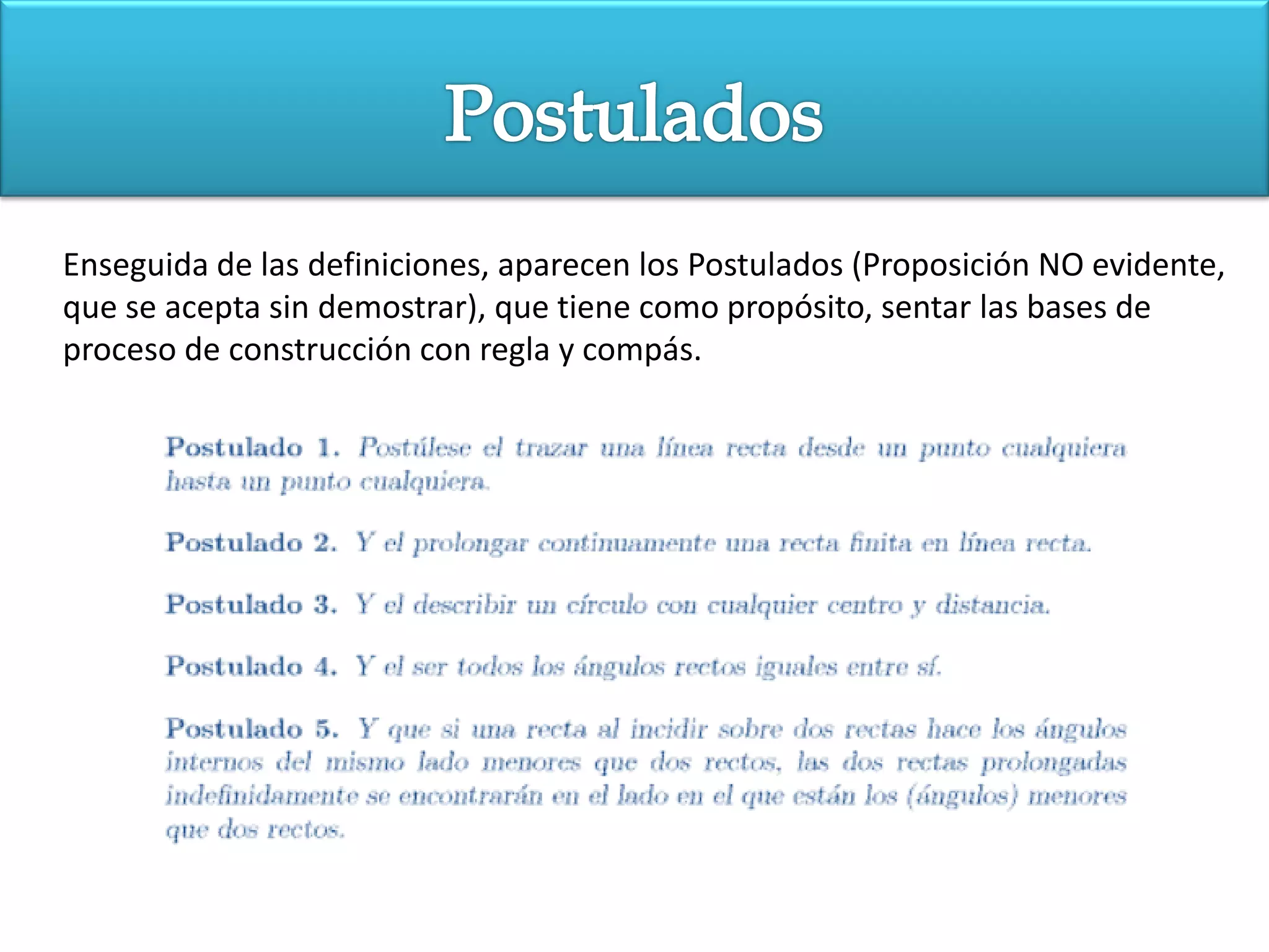 Enseguida de las definiciones, aparecen los Postulados (Proposición NO evidente,
que se acepta sin demostrar), que tiene como propósito, sentar las bases de
proceso de construcción con regla y compás.
 