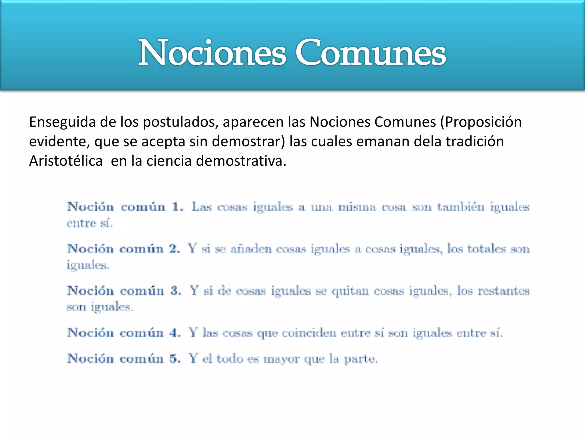 Enseguida de los postulados, aparecen las Nociones Comunes (Proposición
evidente, que se acepta sin demostrar) las cuales emanan dela tradición
Aristotélica en la ciencia demostrativa.
 