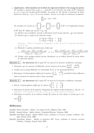 4. Application : détermination de la droite de régression linéaire d’un nuage de points.
     On considère n points {Ai (xi ; yi )}i=1,...,n dans R2 et on recherche une droite de R2 d’équation
     y = ax + b qui soit «la plus proche possible» des points Ai . On cherche à minimiser la distri-
     bution des écarts yi − (axi + b) au sens suivant : trouver a et b aﬁn de minimiser la quantité
                                              n
                                                    (yi − (axi + b))2 .
                                              i=1
                                                          
                                      x1          y1           1
                                    .         .          .
     On considère les vecteurs x =  .  ; y =  .  et 1 =  .  de Rn et f l’application linéaire
                                       .           .            .
                                      xn          yn           1
     de R2 dans Rn déﬁnie par f (a; b) = ax + b1.
      (a) Montrer que le problème consiste à déterminer (a; b) tel que f (a; b) − y soit minimal.
      (b) Montrer que le couple (a; b) recherché vériﬁe
                                              a x; x + b 1; x        =     x; y
                                              a 1; x + b 1; 1        =     1; y
          Indication : Utiliser le projecteur orthogonal p de Rn sur im f et la famille génératrice
          {x; 1} de im f .
      (c) Résoudre le système précédent puis vériﬁer que
                   n             n          n                             n    2       n              n             n
               n   i=1 xi yi − ( i=1 xi ) ( i=1 yi )                      i=1 xi   (   i=1 yi ) − (   i=1 xi ) (    i=1 xi yi )
          a=                                               et   b=
                    n n x2 − ( n xi )2
                         i=1 i       i=1                                           n    n     2
                                                                                        i=1 xi − (
                                                                                                       n
                                                                                                       i=1 xi )
                                                                                                                2

      (d) Vériﬁer (avec quelques points) qu’une calculatrice ou un tableur fournit la même droite
          de régression linéaire.

Exercice 4.     (la dimension 2) L’espace R2 est muni de la structure euclidienne canonique.
                                                                             cos θ − sin θ
  1. Démontrer que les matrices de SO(2, R) sont les matrices de la forme                    .
                                                                             sin θ cos θ
  2. Vériﬁer que le groupe SO(2, R) est commutatif. Est-ce le cas du groupe O(2, R) ?
                                                                 √
                                                      1 √  1 − 3
  3. Décomposer l’endomorphisme déﬁni par la matrice 2                 en produit de deux réﬂexions
                                                            3    1
     dont on donnera les matrices dans le base canonique.

Exercice 5.      (la dimension 3) L’espace R3 est muni de la structure euclidienne canonique.
                                                                     
                                                          2 −1 2
                                                      1
  1. Décrire l’endomorphisme déﬁni par la matrice 3  2        2 −1.
                                                          −1 2      2
  2. Déterminer la matrice de la symétrie orthogonale par rapport au plan d’équation x−2y+2z = 0.
     Indication : Cette symétrie s’écrit 2p − id avec p un certain projecteur ortogonal.
  3. Déterminer la matrice de la rotation d’angle 2π autour de l’axe dirigé et orienté par le vec-
                                                     3
           
            1
     teur 1.
            1

Références
[Gou94] Xavier Gourdon. Algèbre. Les maths en tête. Ellipses, Paris, 1994.
[Gri02] Joseph Grifone. Algèbre linéaire. Cépaduès-Éditions, Toulouse, 2002.
[Mon06] Jean-Marie Monier. Algèbre MPSI, Cours, méthodes et exercices corrigés, 4e édition. J’in-
        tègre. Dunod, Paris, 2006.
[Mon07] Jean-Marie Monier. Algèbre et géométrie MP, Cours, méthodes et exercices corrigés
        5e édition. J’intègre. Dunod, Paris, 2007.


                                                       2
 