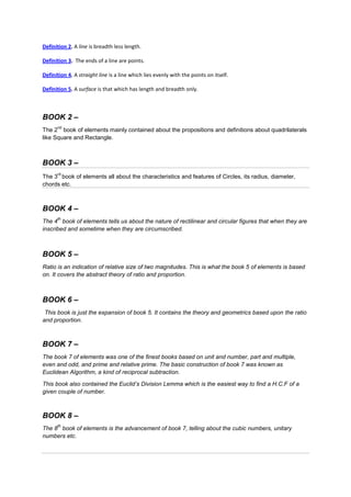 Definition 2. A line is breadth less length.

Definition 3. The ends of a line are points.

Definition 4. A straight line is a line which lies evenly with the points on itself.

Definition 5. A surface is that which has length and breadth only.



BOOK 2 –
      nd
The 2 book of elements mainly contained about the propositions and definitions about quadrilaterals
like Square and Rectangle.



BOOK 3 –
      rd
The 3 book of elements all about the characteristics and features of Circles, its radius, diameter,
chords etc.



BOOK 4 –
      th
The 4 book of elements tells us about the nature of rectilinear and circular figures that when they are
inscribed and sometime when they are circumscribed.



BOOK 5 –
Ratio is an indication of relative size of two magnitudes. This is what the book 5 of elements is based
on. It covers the abstract theory of ratio and proportion.



BOOK 6 –
 This book is just the expansion of book 5. It contains the theory and geometrics based upon the ratio
and proportion.



BOOK 7 –
The book 7 of elements was one of the finest books based on unit and number, part and multiple,
even and odd, and prime and relative prime. The basic construction of book 7 was known as
Euclidean Algorithm, a kind of reciprocal subtraction.

This book also contained the Euclid’s Division Lemma which is the easiest way to find a H.C.F of a
given couple of number.



BOOK 8 –
      th
The 8 book of elements is the advancement of book 7, telling about the cubic numbers, unitary
numbers etc.
 