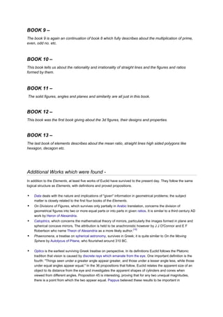 BOOK 9 –
The book 9 is again an continuation of book 8 which fully describes about the multiplication of prime,
even, odd no. etc.



BOOK 10 –
This book tells us about the rationality and irrationality of straight lines and the figures and ratios
formed by them.



BOOK 11 –
The solid figures, angles and planes and similarity are all just in this book.



BOOK 12 –
This book was the first book giving about the 3d figures, their designs and properties.



BOOK 13 –
The last book of elements describes about the mean ratio, straight lines high sided polygons like
hexagon, decagon etc.




Additional Works which were found -
In addition to the Elements, at least five works of Euclid have survived to the present day. They follow the same
logical structure as Elements, with definitions and proved propositions.

   Data deals with the nature and implications of "given" information in geometrical problems; the subject
    matter is closely related to the first four books of the Elements.
   On Divisions of Figures, which survives only partially in Arabic translation, concerns the division of
    geometrical figures into two or more equal parts or into parts in given ratios. It is similar to a third century AD
    work by Heron of Alexandria.
   Catoptrics, which concerns the mathematical theory of mirrors, particularly the images formed in plane and
    spherical concave mirrors. The attribution is held to be anachronistic however by J J O'Connor and E F
                                                                        [15]
    Robertson who name Theon of Alexandria as a more likely author.
   Phaenomena, a treatise on spherical astronomy, survives in Greek; it is quite similar to On the Moving
    Sphere by Autolycus of Pitane, who flourished around 310 BC.


   Optics is the earliest surviving Greek treatise on perspective. In its definitions Euclid follows the Platonic
    tradition that vision is caused by discrete rays which emanate from the eye. One important definition is the
    fourth: "Things seen under a greater angle appear greater, and those under a lesser angle less, while those
    under equal angles appear equal." In the 36 propositions that follow, Euclid relates the apparent size of an
    object to its distance from the eye and investigates the apparent shapes of cylinders and cones when
    viewed from different angles. Proposition 45 is interesting, proving that for any two unequal magnitudes,
    there is a point from which the two appear equal. Pappus believed these results to be important in
 