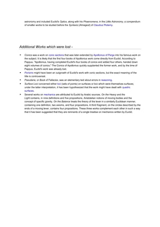 astronomy and included Euclid's Optics, along with his Phaenomena, in the Little Astronomy, a compendium
    of smaller works to be studied before the Syntaxis (Almagest) of Claudius Ptolemy.




Additional Works which were lost -

   Conics was a work on conic sections that was later extended by Apollonius of Perga into his famous work on
    the subject. It is likely that the first four books of Apollonius work come directly from Euclid. According to
    Pappus, "Apollonius, having completed Euclid's four books of conics and added four others, handed down
    eight volumes of conics." The Conics of Apollonius quickly supplanted the former work, and by the time of
    Pappus, Euclid's work was already lost.
   Porisms might have been an outgrowth of Euclid's work with conic sections, but the exact meaning of the
    title is controversial.
   Pseudaria, or Book of Fallacies, was an elementary text about errors in reasoning.
   Surface Loci concerned either loci (sets of points) on surfaces or loci which were themselves surfaces;
    under the latter interpretation, it has been hypothesized that the work might have dealt with quadric
    surfaces.
   Several works on mechanics are attributed to Euclid by Arabic sources. On the Heavy and the
    Light contains, in nine definitions and five propositions, Aristotelian notions of moving bodies and the
    concept of specific gravity. On the Balance treats the theory of the lever in a similarly Euclidean manner,
    containing one definition, two axioms, and four propositions. A third fragment, on the circles described by the
    ends of a moving lever, contains four propositions. These three works complement each other in such a way
    that it has been suggested that they are remnants of a single treatise on mechanics written by Euclid.
 