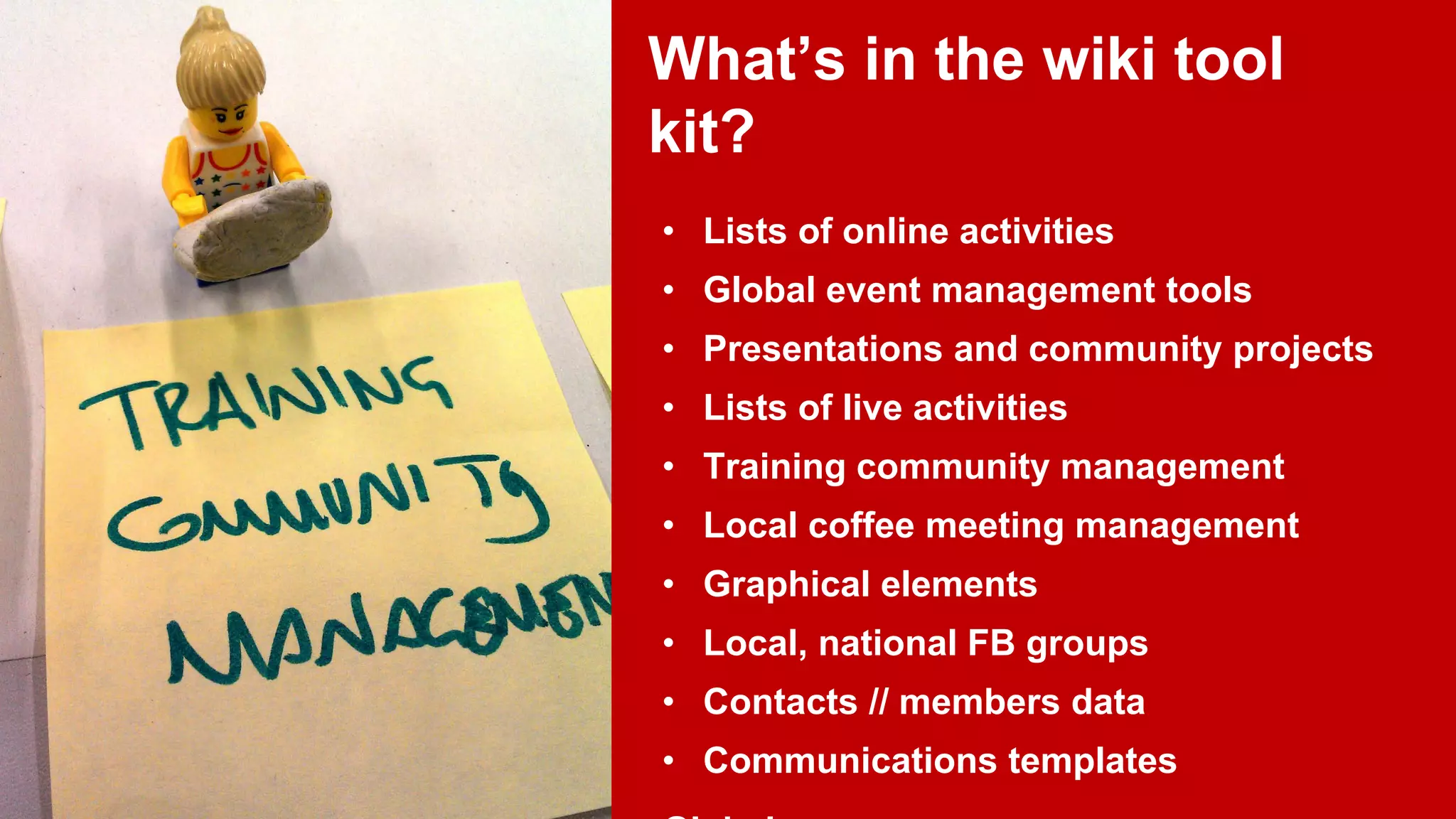 What’s in the wiki tool
kit?
• Lists of online activities
• Global event management tools
• Presentations and community projects
• Lists of live activities
• Training community management
• Local coffee meeting management
• Graphical elements
• Local, national FB groups
• Contacts // members data
• Communications templates

 