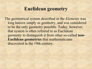 Euclidean geometry
The geometrical system described in the Elements was
 long known simply as geometry, and was considered
 to be the only geometry possible. Today, however,
 that system is often referred to as Euclidean
 geometry to distinguish it from other so-called non-
 Euclidean geometries that mathematicians
 discovered in the 19th century.
 