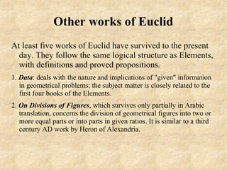 Other works of Euclid
At least five works of Euclid have survived to the present
  day. They follow the same logical structure as Elements,
  with definitions and proved propositions.
1. Data: deals with the nature and implications of "given" information
   in geometrical problems; the subject matter is closely related to the
   first four books of the Elements.
2. On Divisions of Figures, which survives only partially in Arabic
   translation, concerns the division of geometrical figures into two or
   more equal parts or into parts in given ratios. It is similar to a third
   century AD work by Heron of Alexandria.
 