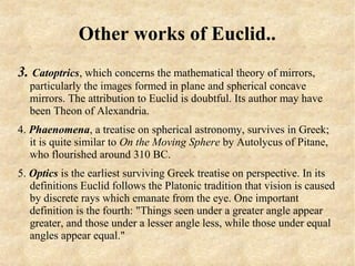 Other works of Euclid..
3. Catoptrics, which concerns the mathematical theory of mirrors,
  particularly the images formed in plane and spherical concave
  mirrors. The attribution to Euclid is doubtful. Its author may have
  been Theon of Alexandria.
4. Phaenomena, a treatise on spherical astronomy, survives in Greek;
   it is quite similar to On the Moving Sphere by Autolycus of Pitane,
   who flourished around 310 BC.
5. Optics is the earliest surviving Greek treatise on perspective. In its
   definitions Euclid follows the Platonic tradition that vision is caused
   by discrete rays which emanate from the eye. One important
   definition is the fourth: "Things seen under a greater angle appear
   greater, and those under a lesser angle less, while those under equal
   angles appear equal."
 