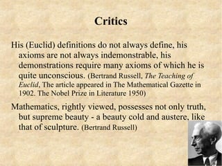 Critics

His (Euclid) definitions do not always define, his
 axioms are not always indemonstrable, his
 demonstrations require many axioms of which he is
 quite unconscious. (Bertrand Russell, The Teaching of
  Euclid, The article appeared in The Mathematical Gazette in
  1902. The Nobel Prize in Literature 1950)
Mathematics, rightly viewed, possesses not only truth,
 but supreme beauty - a beauty cold and austere, like
 that of sculpture. (Bertrand Russell)
 