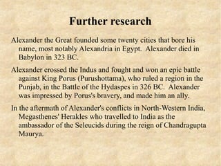 Further research
Alexander the Great founded some twenty cities that bore his
  name, most notably Alexandria in Egypt. Alexander died in
  Babylon in 323 BC.
Alexander crossed the Indus and fought and won an epic battle
  against King Porus (Purushottama), who ruled a region in the
  Punjab, in the Battle of the Hydaspes in 326 BC. Alexander
  was impressed by Porus's bravery, and made him an ally.
In the aftermath of Alexander's conflicts in North-Western India,
   Megasthenes' Herakles who travelled to India as the
   ambassador of the Seleucids during the reign of Chandragupta
   Maurya.
 