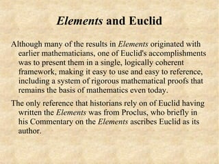 Elements and Euclid
Although many of the results in Elements originated with
  earlier mathematicians, one of Euclid's accomplishments
  was to present them in a single, logically coherent
  framework, making it easy to use and easy to reference,
  including a system of rigorous mathematical proofs that
  remains the basis of mathematics even today.
The only reference that historians rely on of Euclid having
  written the Elements was from Proclus, who briefly in
  his Commentary on the Elements ascribes Euclid as its
  author.
 