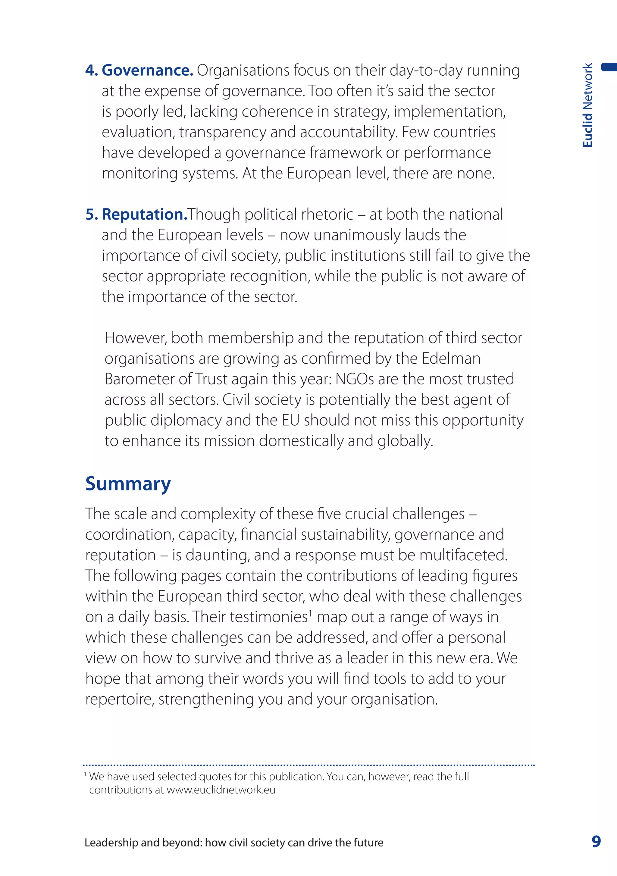 4. Governance. Organisations focus on their day-to-day running




                                                                                         Euclid Network
   at the expense of governance. Too often it’s said the sector
   is poorly led, lacking coherence in strategy, implementation,
   evaluation, transparency and accountability. Few countries
   have developed a governance framework or performance
   monitoring systems. At the European level, there are none.

5. Reputation.Though political rhetoric – at both the national
   and the European levels – now unanimously lauds the
   importance of civil society, public institutions still fail to give the
   sector appropriate recognition, while the public is not aware of
   the importance of the sector.

       However, both membership and the reputation of third sector
       organisations are growing as confirmed by the Edelman
       Barometer of Trust again this year: NGOs are the most trusted
       across all sectors. Civil society is potentially the best agent of
       public diplomacy and the EU should not miss this opportunity
       to enhance its mission domestically and globally.

Summary
The scale and complexity of these five crucial challenges –
coordination, capacity, financial sustainability, governance and
reputation – is daunting, and a response must be multifaceted.
The following pages contain the contributions of leading figures
within the European third sector, who deal with these challenges
on a daily basis. Their testimonies1 map out a range of ways in
which these challenges can be addressed, and offer a personal
view on how to survive and thrive as a leader in this new era. We
hope that among their words you will find tools to add to your
repertoire, strengthening you and your organisation.



1
    We have used selected quotes for this publication. You can, however, read the full
    contributions at www.euclidnetwork.eu



Leadership and beyond: how civil society can drive the future                                      9
 