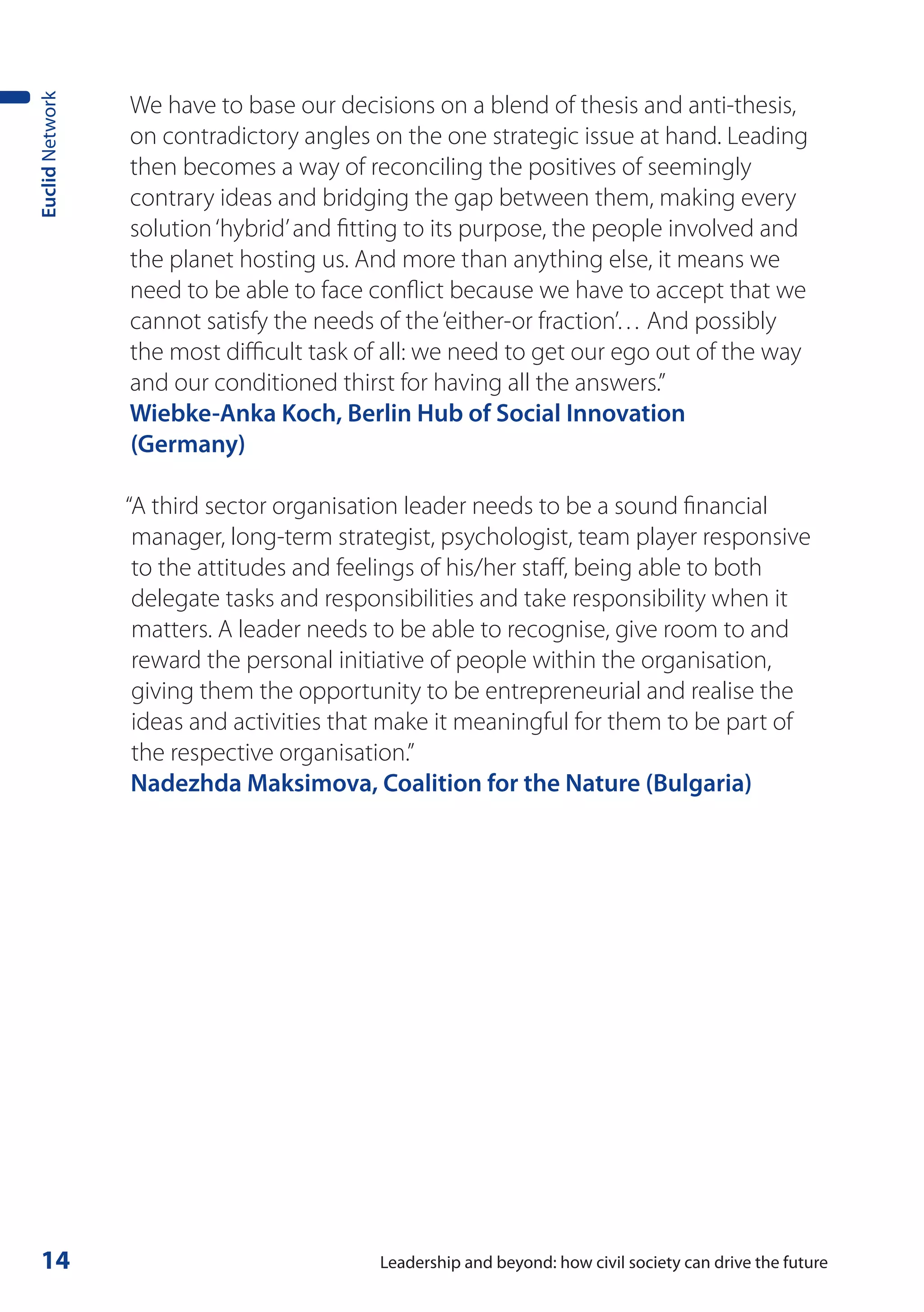 We have to base our decisions on a blend of thesis and anti-thesis,
Euclid Network



                 on contradictory angles on the one strategic issue at hand. Leading
                 then becomes a way of reconciling the positives of seemingly
                 contrary ideas and bridging the gap between them, making every
                 solution ‘hybrid’ and fitting to its purpose, the people involved and
                 the planet hosting us. And more than anything else, it means we
                 need to be able to face conflict because we have to accept that we
                 cannot satisfy the needs of the ‘either-or fraction’… And possibly
                 the most difficult task of all: we need to get our ego out of the way
                 and our conditioned thirst for having all the answers.”
                 Wiebke-Anka Koch, Berlin Hub of Social Innovation
                 (Germany)

                 “A third sector organisation leader needs to be a sound financial
                  manager, long-term strategist, psychologist, team player responsive
                  to the attitudes and feelings of his/her staff, being able to both
                  delegate tasks and responsibilities and take responsibility when it
                  matters. A leader needs to be able to recognise, give room to and
                  reward the personal initiative of people within the organisation,
                  giving them the opportunity to be entrepreneurial and realise the
                  ideas and activities that make it meaningful for them to be part of
                  the respective organisation.”
                  Nadezhda Maksimova, Coalition for the Nature (Bulgaria)




 14                                       Leadership and beyond: how civil society can drive the future
 