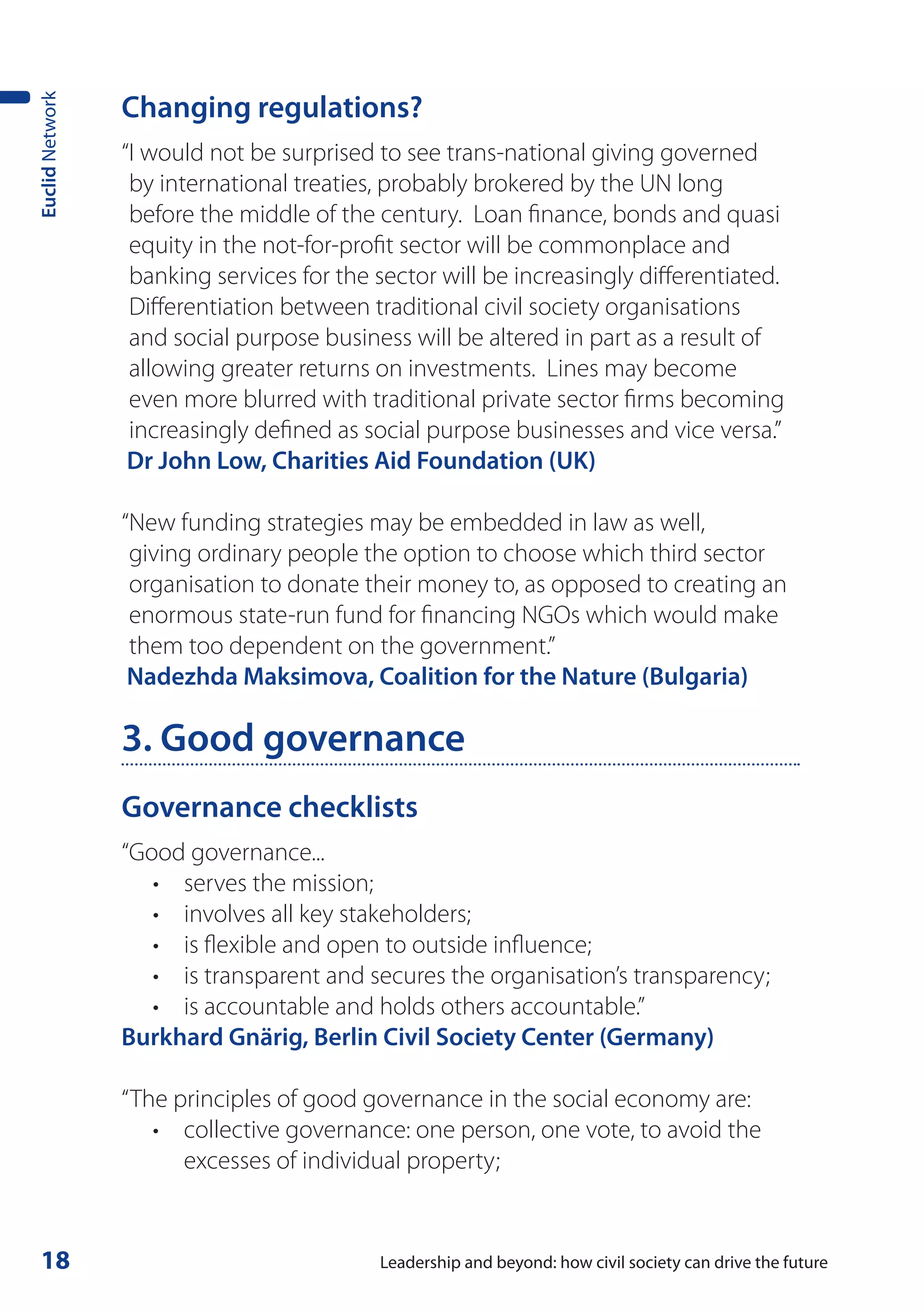 Changing regulations?
Euclid Network




                 “I would not be surprised to see trans-national giving governed
                  by international treaties, probably brokered by the UN long
                  before the middle of the century. Loan finance, bonds and quasi
                  equity in the not-for-profit sector will be commonplace and
                  banking services for the sector will be increasingly differentiated.
                  Differentiation between traditional civil society organisations
                  and social purpose business will be altered in part as a result of
                  allowing greater returns on investments. Lines may become
                  even more blurred with traditional private sector firms becoming
                  increasingly defined as social purpose businesses and vice versa.”
                  Dr John Low, Charities Aid Foundation (UK)

                 “New funding strategies may be embedded in law as well,
                  giving ordinary people the option to choose which third sector
                  organisation to donate their money to, as opposed to creating an
                  enormous state-run fund for financing NGOs which would make
                  them too dependent on the government.”
                  Nadezhda Maksimova, Coalition for the Nature (Bulgaria)

                 3. Good governance
                 Governance checklists
                 “Good governance...
                    • serves the mission;
                    • involves all key stakeholders;
                    • is flexible and open to outside influence;
                    • is transparent and secures the organisation’s transparency;
                    • is accountable and holds others accountable.”
                 Burkhard Gnärig, Berlin Civil Society Center (Germany)

                 “The principles of good governance in the social economy are:
                    • collective governance: one person, one vote, to avoid the
                       excesses of individual property;


 18                                        Leadership and beyond: how civil society can drive the future
 