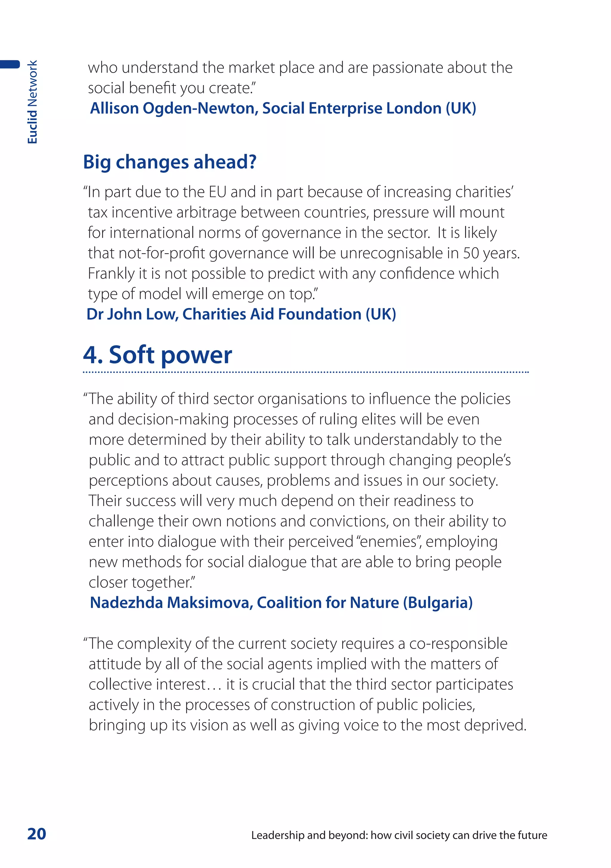 who understand the market place and are passionate about the
Euclid Network



                 social benefit you create.”
                 Allison Ogden-Newton, Social Enterprise London (UK)


                 Big changes ahead?
                 “In part due to the EU and in part because of increasing charities’
                  tax incentive arbitrage between countries, pressure will mount
                  for international norms of governance in the sector. It is likely
                  that not-for-profit governance will be unrecognisable in 50 years.
                  Frankly it is not possible to predict with any confidence which
                  type of model will emerge on top.”
                  Dr John Low, Charities Aid Foundation (UK)

                 4. Soft power
                 “ The ability of third sector organisations to influence the policies
                   and decision-making processes of ruling elites will be even
                   more determined by their ability to talk understandably to the
                   public and to attract public support through changing people’s
                   perceptions about causes, problems and issues in our society.
                   Their success will very much depend on their readiness to
                   challenge their own notions and convictions, on their ability to
                   enter into dialogue with their perceived “enemies”, employing
                   new methods for social dialogue that are able to bring people
                   closer together.”
                   Nadezhda Maksimova, Coalition for Nature (Bulgaria)

                 “ The complexity of the current society requires a co-responsible
                   attitude by all of the social agents implied with the matters of
                   collective interest… it is crucial that the third sector participates
                   actively in the processes of construction of public policies,
                   bringing up its vision as well as giving voice to the most deprived.




 20                                         Leadership and beyond: how civil society can drive the future
 