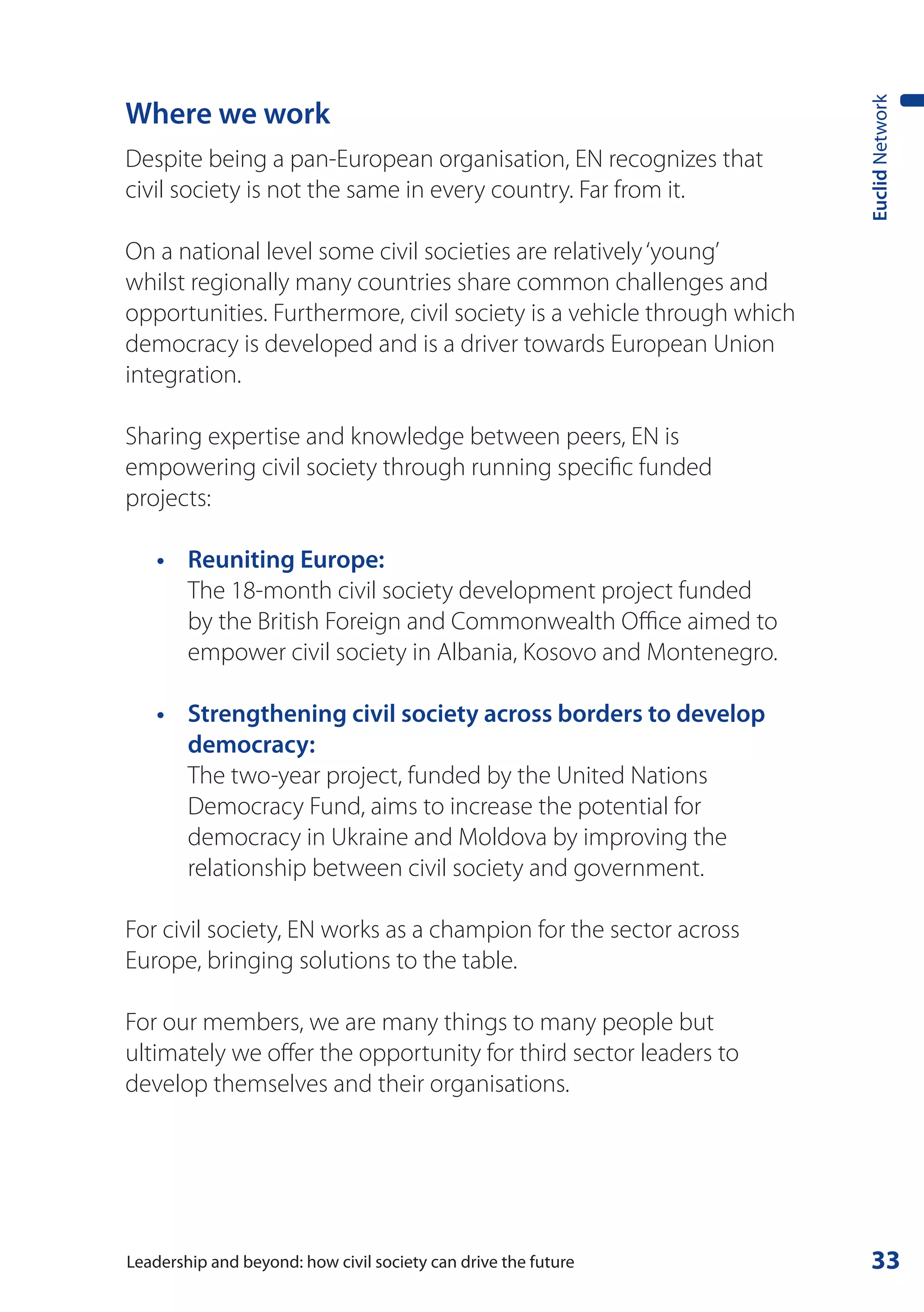 Euclid Network
Where we work
Despite being a pan-European organisation, EN recognizes that
civil society is not the same in every country. Far from it.

On a national level some civil societies are relatively ‘young’
whilst regionally many countries share common challenges and
opportunities. Furthermore, civil society is a vehicle through which
democracy is developed and is a driver towards European Union
integration.

Sharing expertise and knowledge between peers, EN is
empowering civil society through running specific funded
projects:

	   •	 Reuniting	Europe:
       The 18-month civil society development project funded
       by the British Foreign and Commonwealth Office aimed to
       empower civil society in Albania, Kosovo and Montenegro.

    •	 	 trengthening	civil	society	across	borders	to	develop	
       S
       democracy:
       The two-year project, funded by the United Nations
       Democracy Fund, aims to increase the potential for
       democracy in Ukraine and Moldova by improving the
       relationship between civil society and government.

For civil society, EN works as a champion for the sector across
Europe, bringing solutions to the table.

For our members, we are many things to many people but
ultimately we offer the opportunity for third sector leaders to
develop themselves and their organisations.




Leadership and beyond: how civil society can drive the future           33
 