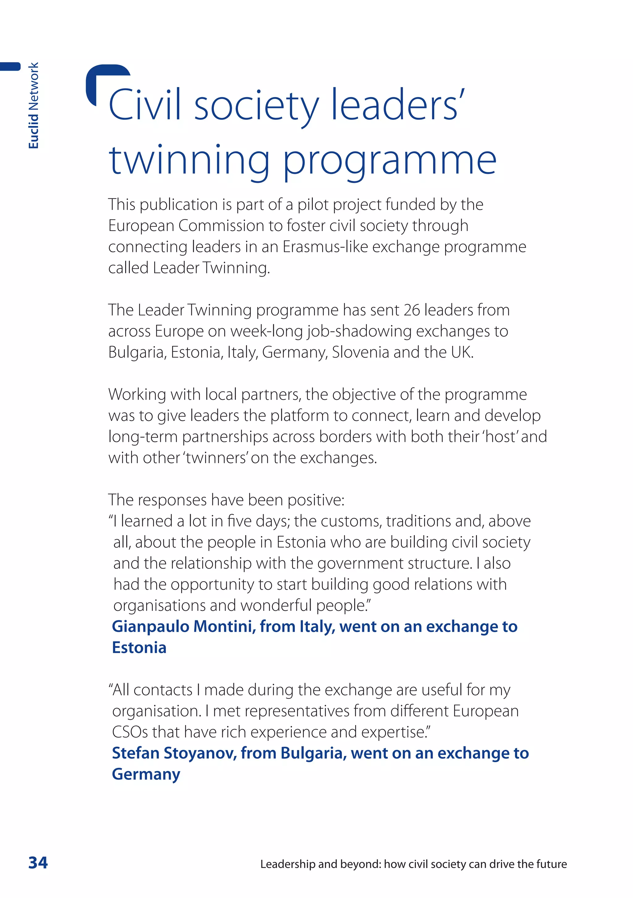 Euclid Network




                 Civil society leaders’
                 twinning programme
                 This publication is part of a pilot project funded by the
                 European Commission to foster civil society through
                 connecting leaders in an Erasmus-like exchange programme
                 called Leader Twinning.

                 The Leader Twinning programme has sent 26 leaders from
                 across Europe on week-long job-shadowing exchanges to
                 Bulgaria, Estonia, Italy, Germany, Slovenia and the UK.

                 Working with local partners, the objective of the programme
                 was to give leaders the platform to connect, learn and develop
                 long-term partnerships across borders with both their ‘host’ and
                 with other ‘twinners’ on the exchanges.

                 The responses have been positive:
                 “I learned a lot in five days; the customs, traditions and, above
                  all, about the people in Estonia who are building civil society
                  and the relationship with the government structure. I also
                  had the opportunity to start building good relations with
                  organisations and wonderful people.”
                  Gianpaulo Montini, from Italy, went on an exchange to
                  Estonia

                 “All contacts I made during the exchange are useful for my
                  organisation. I met representatives from different European
                  CSOs that have rich experience and expertise.”
                  Stefan Stoyanov, from Bulgaria, went on an exchange to
                  Germany




 34                                     Leadership and beyond: how civil society can drive the future
 