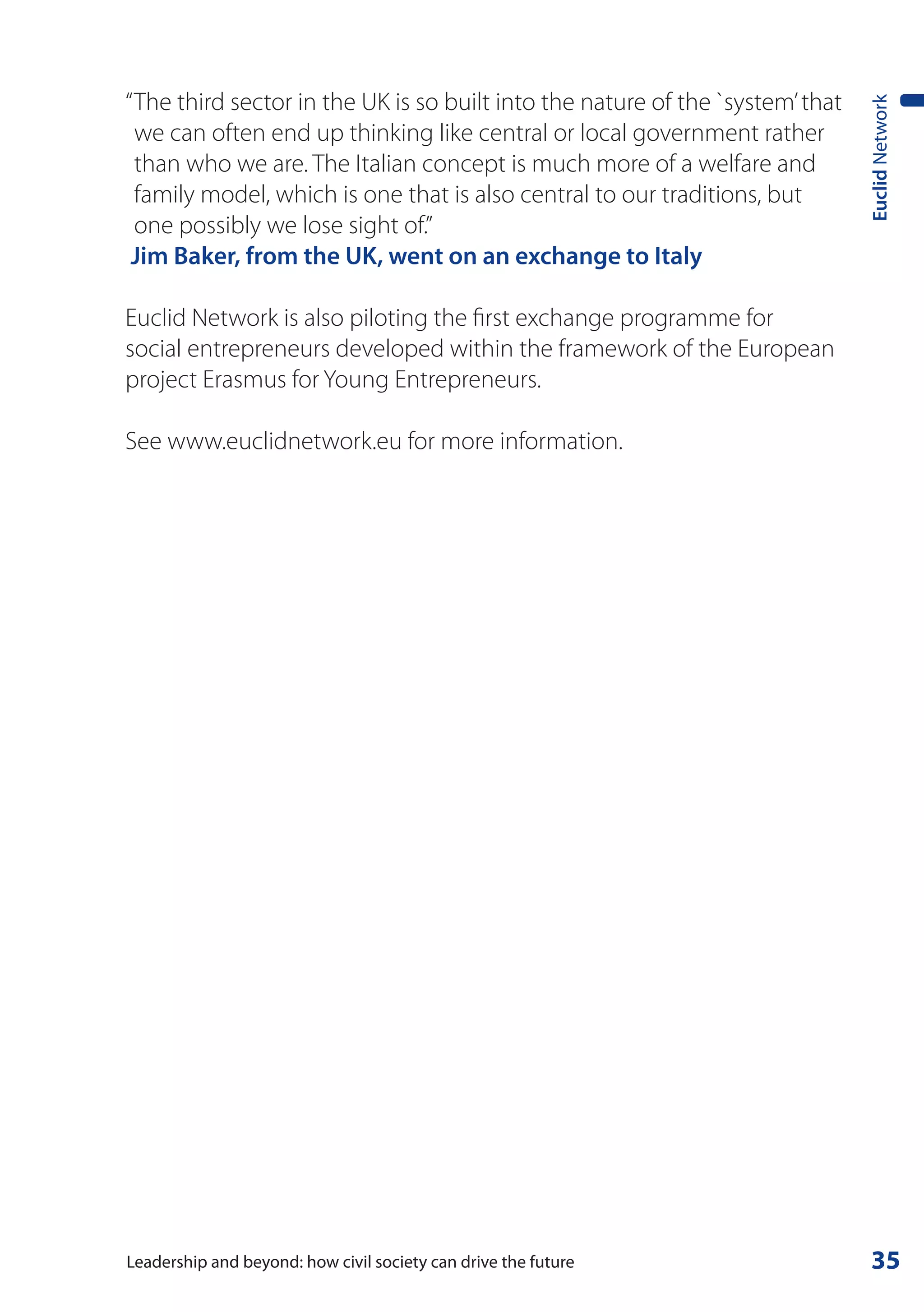 “ The third sector in the UK is so built into the nature of the `system’ that




                                                                                Euclid Network
  we can often end up thinking like central or local government rather
  than who we are. The Italian concept is much more of a welfare and
  family model, which is one that is also central to our traditions, but
  one possibly we lose sight of.”
 Jim Baker, from the UK, went on an exchange to Italy

Euclid Network is also piloting the first exchange programme for
social entrepreneurs developed within the framework of the European
project Erasmus for Young Entrepreneurs.

See www.euclidnetwork.eu for more information.




Leadership and beyond: how civil society can drive the future                    35
 