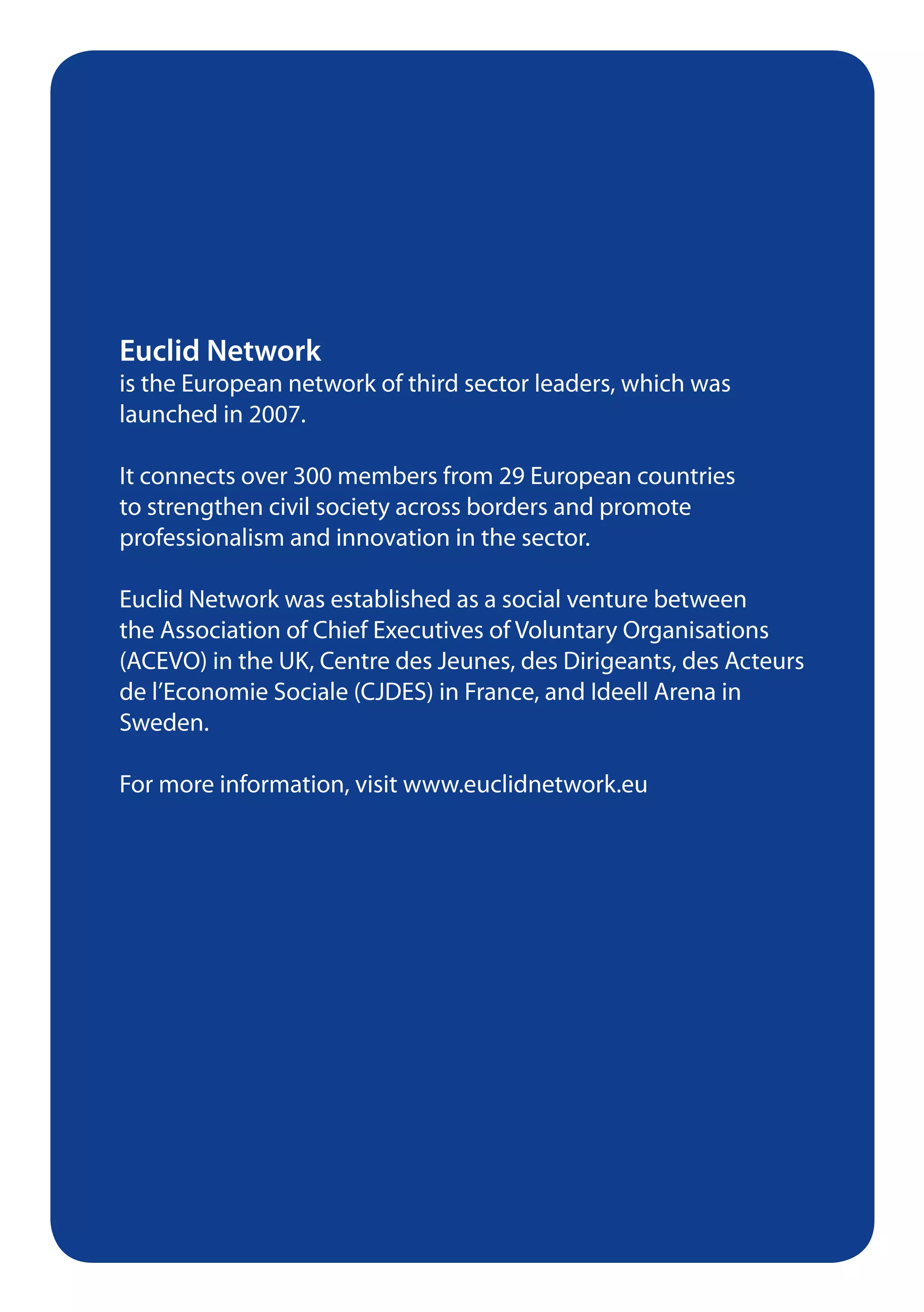 Euclid Network
is the European network of third sector leaders, which was
launched in 2007.

It connects over 300 members from 29 European countries
to strengthen civil society across borders and promote
professionalism and innovation in the sector.

Euclid Network was established as a social venture between
the Association of Chief Executives of Voluntary Organisations
(ACEVO) in the UK, Centre des Jeunes, des Dirigeants, des Acteurs
de l’Economie Sociale (CJDES) in France, and Ideell Arena in
Sweden.

For more information, visit www.euclidnetwork.eu
 