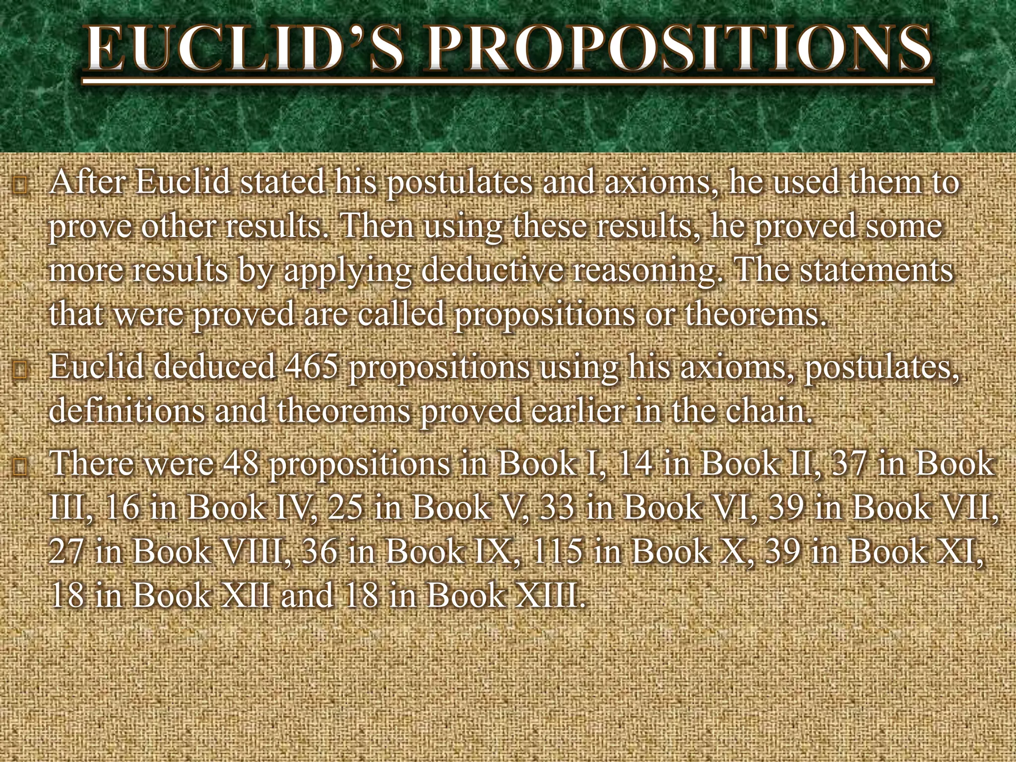 After Euclid stated his postulates and axioms, he used them to
prove other results. Then using these results, he proved some
more results by applying deductive reasoning. The statements
that were proved are called propositions or theorems.
Euclid deduced 465 propositions using his axioms, postulates,
definitions and theorems proved earlier in the chain.
There were 48 propositions in Book I, 14 in Book II, 37 in Book
III, 16 in Book IV, 25 in Book V, 33 in Book VI, 39 in Book VII,
27 in Book VIII, 36 in Book IX, 115 in Book X, 39 in Book XI,
18 in Book XII and 18 in Book XIII.
 