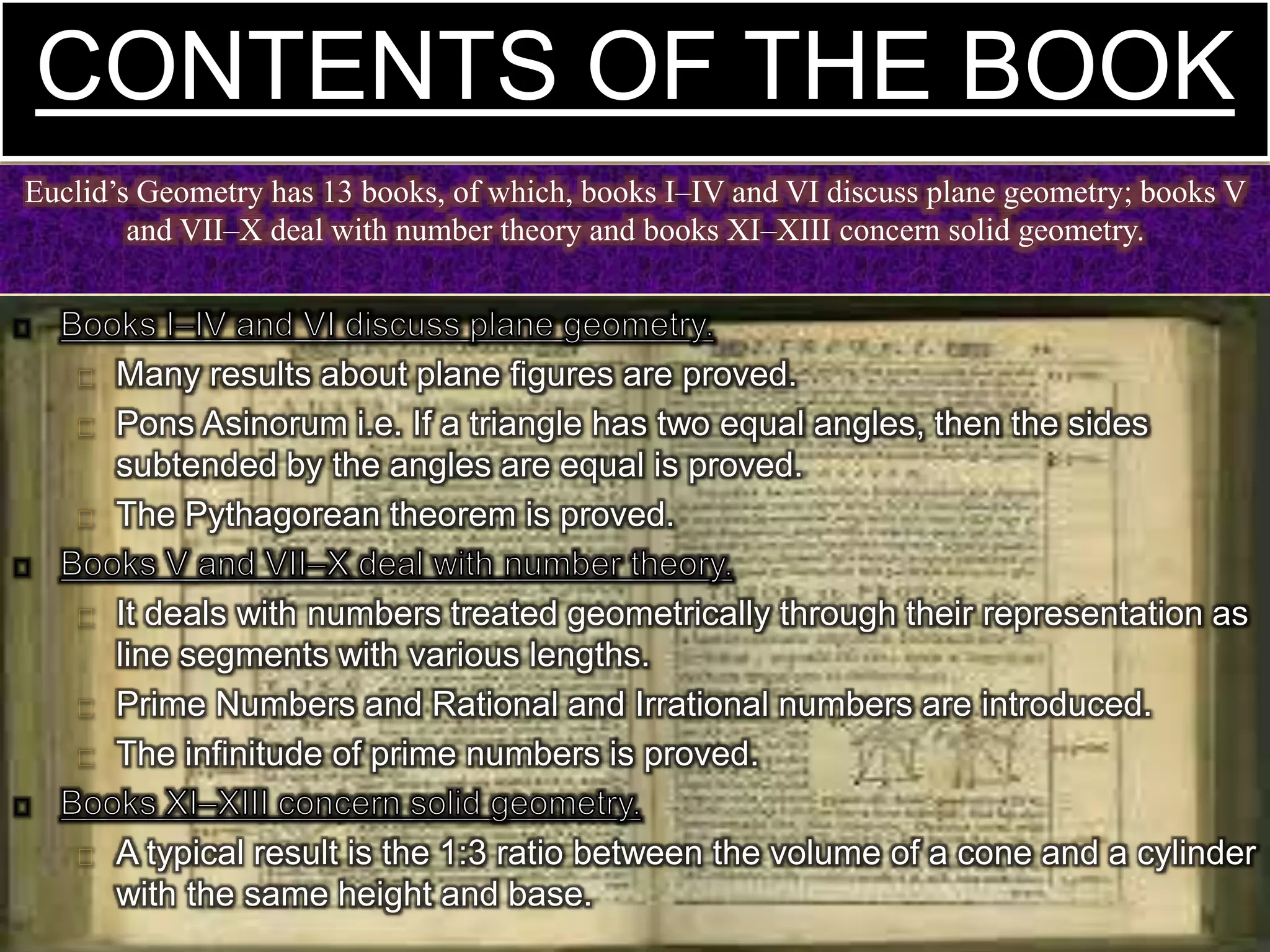 Many results about plane figures are proved.
Pons Asinorum i.e. If a triangle has two equal angles, then the sides
subtended by the angles are equal is proved.
The Pythagorean theorem is proved.
It deals with numbers treated geometrically through their representation as
line segments with various lengths.
Prime Numbers and Rational and Irrational numbers are introduced.
The infinitude of prime numbers is proved.
A typical result is the 1:3 ratio between the volume of a cone and a cylinder
with the same height and base.
CONTENTS OF THE BOOK
Euclid’s Geometry has 13 books, of which, books I–IV and VI discuss plane geometry; books V
and VII–X deal with number theory and books XI–XIII concern solid geometry.
 