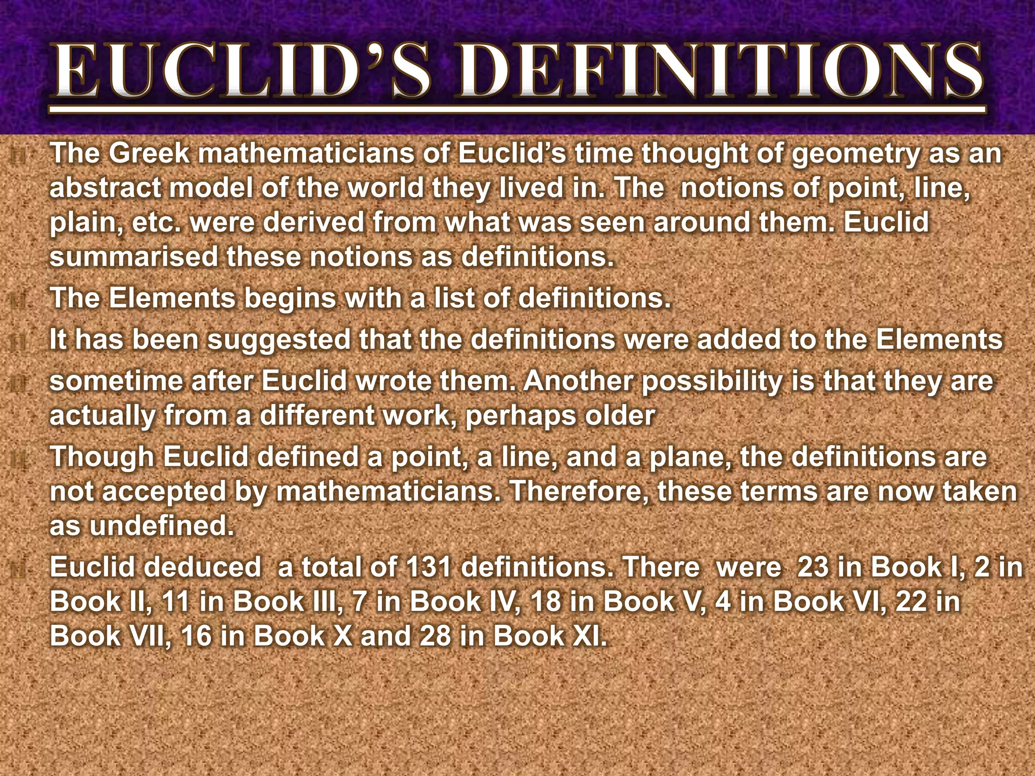 The Greek mathematicians of Euclid’s time thought of geometry as an
abstract model of the world they lived in. The notions of point, line,
plain, etc. were derived from what was seen around them. Euclid
summarised these notions as definitions.
The Elements begins with a list of definitions.
It has been suggested that the definitions were added to the Elements
sometime after Euclid wrote them. Another possibility is that they are
actually from a different work, perhaps older
Though Euclid defined a point, a line, and a plane, the definitions are
not accepted by mathematicians. Therefore, these terms are now taken
as undefined.
Euclid deduced a total of 131 definitions. There were 23 in Book I, 2 in
Book II, 11 in Book III, 7 in Book IV, 18 in Book V, 4 in Book VI, 22 in
Book VII, 16 in Book X and 28 in Book XI.
 